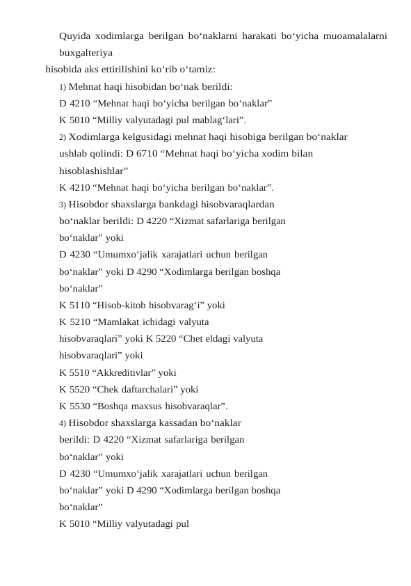Quyida xodimlarga berilgan bo‘naklarni harakati bo‘yicha muoamalalarni
buxgalteriya
hisobida aks ettirilishini ko‘rib o‘tamiz:
1) Mehnat haqi hisobidan bo‘nak berildi:
D 4210 “Mehnat haqi bo‘yicha berilgan bo‘naklar”
K 5010 “Milliy valyutadagi pul mablag‘lari”.
2) Xodimlarga kelgusidagi mehnat haqi hisobiga berilgan bo‘naklar 
ushlab qolindi: D 6710 “Mehnat haqi bo‘yicha xodim bilan 
hisoblashishlar”
K 4210 “Mehnat haqi bo‘yicha berilgan bo‘naklar”.
3) Hisobdor shaxslarga bankdagi hisobvaraqlardan 
bo‘naklar berildi: D 4220 “Xizmat safarlariga berilgan 
bo‘naklar” yoki
D 4230 “Umumxo‘jalik xarajatlari uchun berilgan 
bo‘naklar” yoki D 4290 “Xodimlarga berilgan boshqa 
bo‘naklar”
K 5110 “Hisob-kitob hisobvarag‘i” yoki
K 5210 “Mamlakat ichidagi valyuta 
hisobvaraqlari” yoki K 5220 “Chet eldagi valyuta 
hisobvaraqlari” yoki
K 5510 “Akkreditivlar” yoki
K 5520 “Chek daftarchalari” yoki
K 5530 “Boshqa maxsus hisobvaraqlar”.
4) Hisobdor shaxslarga kassadan bo‘naklar 
berildi: D 4220 “Xizmat safarlariga berilgan 
bo‘naklar” yoki
D 4230 “Umumxo‘jalik xarajatlari uchun berilgan 
bo‘naklar” yoki D 4290 “Xodimlarga berilgan boshqa 
bo‘naklar”
K 5010 “Milliy valyutadagi pul 
