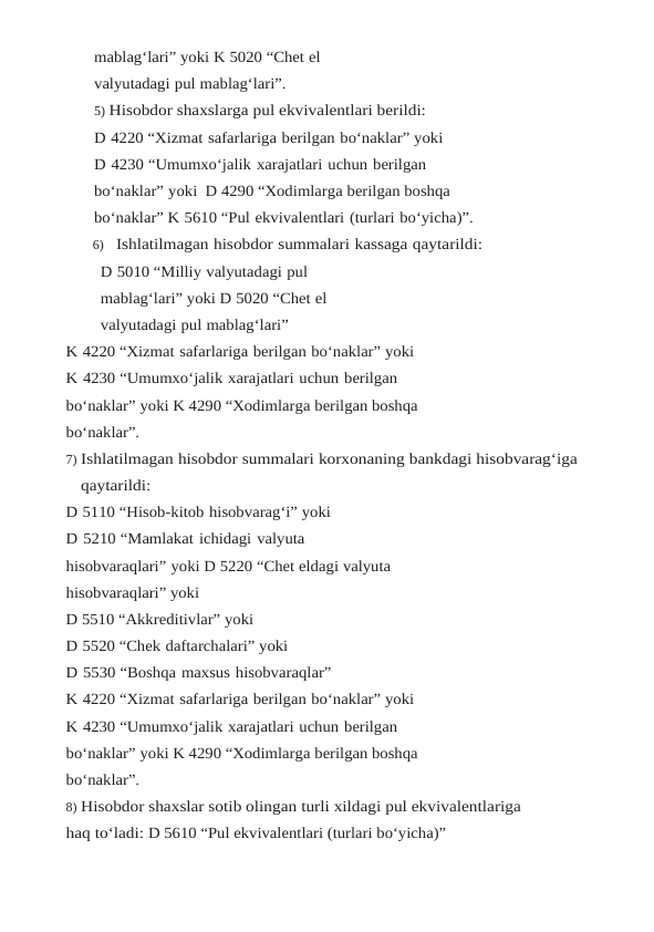 mablag‘lari” yoki K 5020 “Chet el 
valyutadagi pul mablag‘lari”.
5) Hisobdor shaxslarga pul ekvivalentlari berildi:
D 4220 “Xizmat safarlariga berilgan bo‘naklar” yoki
D 4230 “Umumxo‘jalik xarajatlari uchun berilgan 
bo‘naklar” yoki  D 4290 “Xodimlarga berilgan boshqa 
bo‘naklar” K 5610 “Pul ekvivalentlari (turlari bo‘yicha)”.
6) Ishlatilmagan hisobdor summalari kassaga qaytarildi:
D 5010 “Milliy valyutadagi pul 
mablag‘lari” yoki D 5020 “Chet el 
valyutadagi pul mablag‘lari”
K 4220 “Xizmat safarlariga berilgan bo‘naklar” yoki
K 4230 “Umumxo‘jalik xarajatlari uchun berilgan 
bo‘naklar” yoki K 4290 “Xodimlarga berilgan boshqa 
bo‘naklar”.
7) Ishlatilmagan hisobdor summalari korxonaning bankdagi hisobvarag‘iga 
qaytarildi:
D 5110 “Hisob-kitob hisobvarag‘i” yoki
D 5210 “Mamlakat ichidagi valyuta 
hisobvaraqlari” yoki D 5220 “Chet eldagi valyuta 
hisobvaraqlari” yoki
D 5510 “Akkreditivlar” yoki
D 5520 “Chek daftarchalari” yoki
D 5530 “Boshqa maxsus hisobvaraqlar”
K 4220 “Xizmat safarlariga berilgan bo‘naklar” yoki
K 4230 “Umumxo‘jalik xarajatlari uchun berilgan 
bo‘naklar” yoki K 4290 “Xodimlarga berilgan boshqa 
bo‘naklar”.
8) Hisobdor shaxslar sotib olingan turli xildagi pul ekvivalentlariga 
haq to‘ladi: D 5610 “Pul ekvivalentlari (turlari bo‘yicha)”
