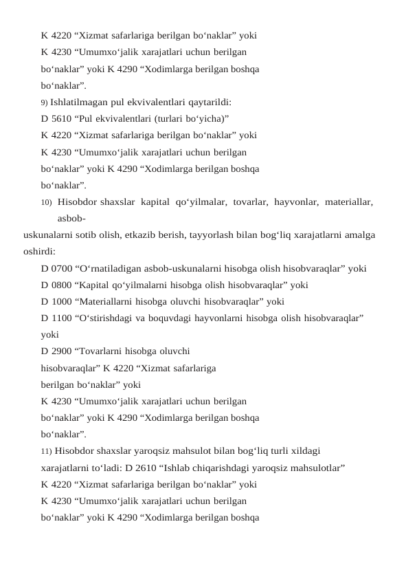 K 4220 “Xizmat safarlariga berilgan bo‘naklar” yoki
K 4230 “Umumxo‘jalik xarajatlari uchun berilgan 
bo‘naklar” yoki K 4290 “Xodimlarga berilgan boshqa 
bo‘naklar”.
9) Ishlatilmagan pul ekvivalentlari qaytarildi:
D 5610 “Pul ekvivalentlari (turlari bo‘yicha)”
K 4220 “Xizmat safarlariga berilgan bo‘naklar” yoki
K 4230 “Umumxo‘jalik xarajatlari uchun berilgan 
bo‘naklar” yoki K 4290 “Xodimlarga berilgan boshqa 
bo‘naklar”.
10) Hisobdor shaxslar  kapital  qo‘yilmalar,  tovarlar,  hayvonlar,  materiallar,  
asbob-
uskunalarni sotib olish, etkazib berish, tayyorlash bilan bog‘liq xarajatlarni amalga 
oshirdi:
D 0700 “O‘rnatiladigan asbob-uskunalarni hisobga olish hisobvaraqlar” yoki
D 0800 “Kapital qo‘yilmalarni hisobga olish hisobvaraqlar” yoki
D 1000 “Materiallarni hisobga oluvchi hisobvaraqlar” yoki
D 1100 “O‘stirishdagi va boquvdagi hayvonlarni hisobga olish hisobvaraqlar” 
yoki
D 2900 “Tovarlarni hisobga oluvchi 
hisobvaraqlar” K 4220 “Xizmat safarlariga 
berilgan bo‘naklar” yoki
K 4230 “Umumxo‘jalik xarajatlari uchun berilgan 
bo‘naklar” yoki K 4290 “Xodimlarga berilgan boshqa 
bo‘naklar”.
11) Hisobdor shaxslar yaroqsiz mahsulot bilan bog‘liq turli xildagi 
xarajatlarni to‘ladi: D 2610 “Ishlab chiqarishdagi yaroqsiz mahsulotlar”
K 4220 “Xizmat safarlariga berilgan bo‘naklar” yoki
K 4230 “Umumxo‘jalik xarajatlari uchun berilgan 
bo‘naklar” yoki K 4290 “Xodimlarga berilgan boshqa 
