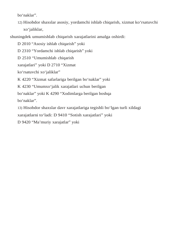bo‘naklar”.
12) Hisobdor shaxslar asosiy, yordamchi ishlab chiqarish, xizmat ko‘rsatuvchi 
xo‘jaliklar,
shuningdek umumishlab chiqarish xarajatlarini amalga oshirdi:
D 2010 “Asosiy ishlab chiqarish” yoki
D 2310 “Yordamchi ishlab chiqarish” yoki
D 2510 “Umumishlab chiqarish 
xarajatlari” yoki D 2710 “Xizmat 
ko‘rsatuvchi xo‘jaliklar”
K 4220 “Xizmat safarlariga berilgan bo‘naklar” yoki
K 4230 “Umumxo‘jalik xarajatlari uchun berilgan 
bo‘naklar” yoki K 4290 “Xodimlarga berilgan boshqa 
bo‘naklar”.
13) Hisobdor shaxslar davr xarajatlariga tegishli bo‘lgan turli xildagi 
xarajatlarni to‘ladi: D 9410 “Sotish xarajatlari” yoki
D 9420 “Ma’muriy xarajatlar” yoki
