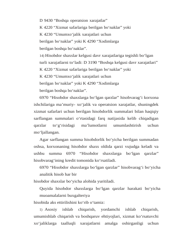D 9430 “Boshqa operatsion xarajatlar”
K 4220 “Xizmat safarlariga berilgan bo‘naklar” yoki
K 4230 “Umumxo‘jalik xarajatlari uchun 
berilgan bo‘naklar” yoki K 4290 “Xodimlarga 
berilgan boshqa bo‘naklar”.
14) Hisobdor shaxslar kelgusi davr xarajatlariga tegishli bo‘lgan 
turli xarajatlarni to‘ladi: D 3190 “Boshqa kelgusi davr xarajatlari”
K 4220 “Xizmat safarlariga berilgan bo‘naklar” yoki
K 4230 “Umumxo‘jalik xarajatlari uchun 
berilgan bo‘naklar” yoki K 4290 “Xodimlarga 
berilgan boshqa bo‘naklar”.
6970 “Hisobdor shaxslarga bo‘lgan qarzlar” hisobvarag‘i korxona
ishchilariga ma’muriy- xo‘jalik va operatsion xarajatlar, shuningdek
xizmat safarlari uchun berilgan hisobdorlik summalari bilan haqiqiy
sarflangan  summalari  o‘rtasidagi  farq  natijasida  kelib  chiqadigan
qarzlar 
to‘g‘risidagi 
ma’lumotlarni 
umumlashtirish 
uchun
mo‘ljallangan.
Agar sarflangan summa hisobdorlik bo‘yicha berilgan summadan
oshsa, korxonaning hisobdor shaxs oldida qarzi vujudga keladi va
ushbu  summa  6970  “Hisobdor  shaxslarga bo‘lgan qarzlar”
hisobvarag‘ining kredit tomonida ko‘rsatiladi.
6970 “Hisobdor shaxslarga bo‘lgan qarzlar” hisobvarag‘i bo‘yicha
analitik hisob har bir
hisobdor shaxslar bo‘yicha alohida yuritiladi.
Quyida hisobdor shaxslarga bo‘lgan qarzlar harakati bo‘yicha
muoamalalarni buxgalteriya
hisobida aks ettirilishini ko‘rib o‘tamiz:
1) Asosiy 
ishlab 
chiqarish, 
yordamchi 
ishlab 
chiqarish,
umumishlab chiqarish va boshqaruv ehtiyojlari, xizmat ko‘rsatuvchi
xo‘jaliklarga taalluqli xarajatlarni amalga oshirganligi uchun

