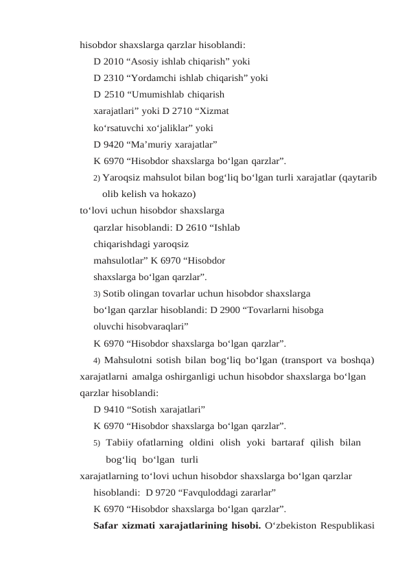 hisobdor shaxslarga qarzlar hisoblandi:
D 2010 “Asosiy ishlab chiqarish” yoki
D 2310 “Yordamchi ishlab chiqarish” yoki
D 2510 “Umumishlab chiqarish 
xarajatlari” yoki D 2710 “Xizmat
ko‘rsatuvchi xo‘jaliklar” yoki
D 9420 “Ma’muriy xarajatlar”
K 6970 “Hisobdor shaxslarga bo‘lgan qarzlar”.
2) Yaroqsiz mahsulot bilan bog‘liq bo‘lgan turli xarajatlar (qaytarib
olib kelish va hokazo)
to‘lovi uchun hisobdor shaxslarga 
qarzlar hisoblandi: D 2610 “Ishlab 
chiqarishdagi yaroqsiz 
mahsulotlar” K 6970 “Hisobdor 
shaxslarga bo‘lgan qarzlar”.
3) Sotib olingan tovarlar uchun hisobdor shaxslarga 
bo‘lgan qarzlar hisoblandi: D 2900 “Tovarlarni hisobga 
oluvchi hisobvaraqlari”
K 6970 “Hisobdor shaxslarga bo‘lgan qarzlar”.
4) Mahsulotni sotish bilan bog‘liq bo‘lgan (transport va boshqa)
xarajatlarni amalga oshirganligi uchun hisobdor shaxslarga bo‘lgan 
qarzlar hisoblandi:
D 9410 “Sotish xarajatlari”
K 6970 “Hisobdor shaxslarga bo‘lgan qarzlar”.
5) Tabiiy ofatlarning  oldini  olish  yoki  bartaraf  qilish  bilan  
bog‘liq  bo‘lgan  turli
xarajatlarning to‘lovi uchun hisobdor shaxslarga bo‘lgan qarzlar 
hisoblandi:  D 9720 “Favquloddagi zararlar”
K 6970 “Hisobdor shaxslarga bo‘lgan qarzlar”.
Safar xizmati xarajatlarining hisobi. O‘zbekiston Respublikasi
