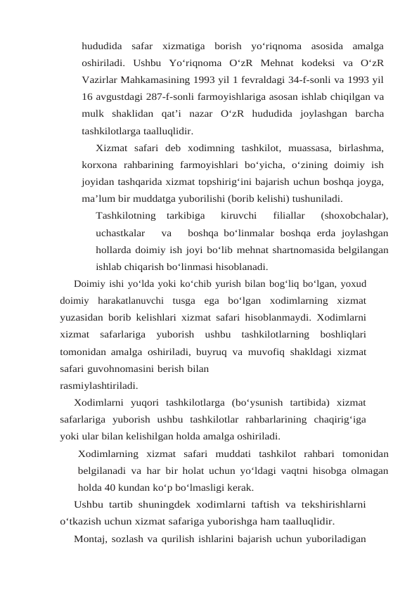 hududida safar xizmatiga  borish  yo‘riqnoma  asosida  amalga
oshiriladi.  Ushbu  Yo‘riqnoma  O‘zR  Mehnat kodeksi  va  O‘zR
Vazirlar Mahkamasining 1993 yil 1 fevraldagi 34-f-sonli va 1993 yil
16 avgustdagi 287-f-sonli farmoyishlariga asosan ishlab chiqilgan va
mulk shaklidan qat’i nazar O‘zR hududida joylashgan barcha
tashkilotlarga taalluqlidir.
Xizmat safari deb xodimning tashkilot, muassasa, birlashma,
korxona rahbarining farmoyishlari  bo‘yicha,  o‘zining  doimiy  ish
joyidan tashqarida xizmat topshirig‘ini bajarish uchun boshqa joyga,
ma’lum bir muddatga yuborilishi (borib kelishi) tushuniladi.
Tashkilotning   tarkibiga   kiruvchi   filiallar   (shoxobchalar),
uchastkalar   va   boshqa bo‘linmalar boshqa erda joylashgan
hollarda doimiy ish joyi bo‘lib mehnat shartnomasida belgilangan
ishlab chiqarish bo‘linmasi hisoblanadi.
Doimiy ishi yo‘lda yoki ko‘chib yurish bilan bog‘liq bo‘lgan, yoxud
doimiy harakatlanuvchi tusga ega bo‘lgan xodimlarning xizmat
yuzasidan borib kelishlari xizmat safari hisoblanmaydi. Xodimlarni
xizmat safarlariga yuborish ushbu tashkilotlarning boshliqlari
tomonidan amalga oshiriladi, buyruq va muvofiq shakldagi xizmat
safari guvohnomasini berish bilan
rasmiylashtiriladi.
Xodimlarni yuqori tashkilotlarga (bo‘ysunish tartibida) xizmat
safarlariga yuborish ushbu tashkilotlar rahbarlarining chaqirig‘iga
yoki ular bilan kelishilgan holda amalga oshiriladi.
Xodimlarning xizmat safari muddati tashkilot rahbari tomonidan
belgilanadi va har bir holat uchun yo‘ldagi vaqtni hisobga olmagan
holda 40 kundan ko‘p bo‘lmasligi kerak.
Ushbu tartib shuningdek xodimlarni taftish va tekshirishlarni
o‘tkazish uchun xizmat safariga yuborishga ham taalluqlidir.
Montaj, sozlash va qurilish ishlarini bajarish uchun yuboriladigan
