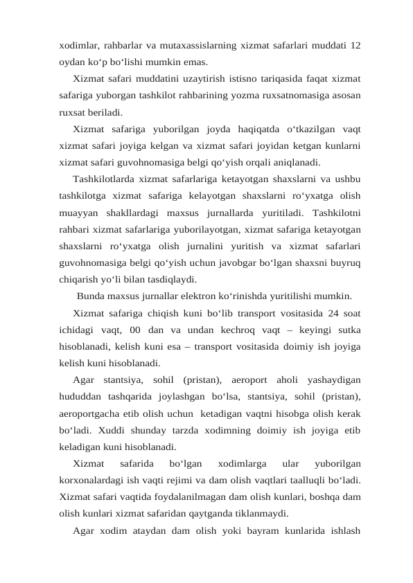 xodimlar, rahbarlar va mutaxassislarning xizmat safarlari muddati 12
oydan ko‘p bo‘lishi mumkin emas.
Xizmat safari muddatini uzaytirish istisno tariqasida faqat xizmat
safariga yuborgan tashkilot rahbarining yozma ruxsatnomasiga asosan
ruxsat beriladi.
Xizmat safariga yuborilgan joyda haqiqatda o‘tkazilgan vaqt
xizmat safari joyiga kelgan va xizmat safari joyidan ketgan kunlarni
xizmat safari guvohnomasiga belgi qo‘yish orqali aniqlanadi.
Tashkilotlarda xizmat safarlariga ketayotgan shaxslarni va ushbu
tashkilotga  xizmat safariga  kelayotgan  shaxslarni  ro‘yxatga  olish
muayyan  shakllardagi  maxsus  jurnallarda yuritiladi. Tashkilotni
rahbari xizmat safarlariga yuborilayotgan, xizmat safariga ketayotgan
shaxslarni ro‘yxatga olish jurnalini yuritish va xizmat safarlari
guvohnomasiga belgi qo‘yish uchun javobgar bo‘lgan shaxsni buyruq
chiqarish yo‘li bilan tasdiqlaydi.
Bunda maxsus jurnallar elektron ko‘rinishda yuritilishi mumkin.
Xizmat safariga chiqish kuni bo‘lib transport vositasida 24 soat
ichidagi vaqt, 00 dan va  undan  kechroq  vaqt  –  keyingi  sutka
hisoblanadi, kelish kuni esa – transport vositasida doimiy ish joyiga
kelish kuni hisoblanadi.
Agar stantsiya, sohil (pristan), aeroport aholi yashaydigan
hududdan tashqarida joylashgan bo‘lsa, stantsiya, sohil (pristan),
aeroportgacha etib olish uchun  ketadigan vaqtni hisobga olish kerak
bo‘ladi.  Xuddi  shunday  tarzda  xodimning  doimiy  ish  joyiga  etib
keladigan kuni hisoblanadi.
Xizmat  safarida  bo‘lgan  xodimlarga  ular  yuborilgan
korxonalardagi ish vaqti rejimi va dam olish vaqtlari taalluqli bo‘ladi.
Xizmat safari vaqtida foydalanilmagan dam olish kunlari, boshqa dam
olish kunlari xizmat safaridan qaytganda tiklanmaydi.
Agar  xodim ataydan dam  olish  yoki bayram  kunlarida ishlash
