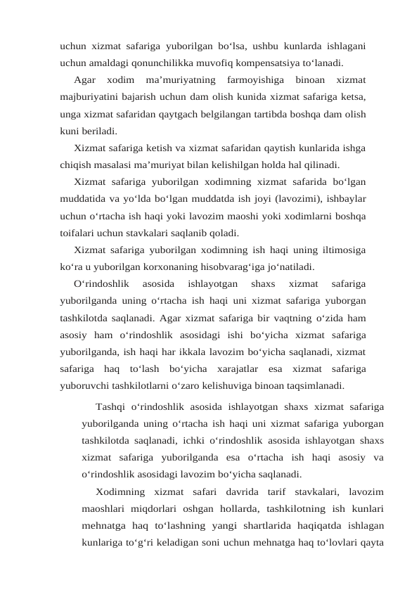 uchun xizmat safariga yuborilgan bo‘lsa, ushbu kunlarda ishlagani
uchun amaldagi qonunchilikka muvofiq kompensatsiya to‘lanadi.
Agar  xodim  ma’muriyatning  farmoyishiga  binoan  xizmat
majburiyatini bajarish uchun dam olish kunida xizmat safariga ketsa,
unga xizmat safaridan qaytgach belgilangan tartibda boshqa dam olish
kuni beriladi.
Xizmat safariga ketish va xizmat safaridan qaytish kunlarida ishga
chiqish masalasi ma’muriyat bilan kelishilgan holda hal qilinadi.
Xizmat  safariga  yuborilgan  xodimning  xizmat  safarida  bo‘lgan
muddatida va yo‘lda bo‘lgan muddatda ish joyi (lavozimi), ishbaylar
uchun o‘rtacha ish haqi yoki lavozim maoshi yoki xodimlarni boshqa
toifalari uchun stavkalari saqlanib qoladi.
Xizmat safariga yuborilgan xodimning ish haqi uning iltimosiga
ko‘ra u yuborilgan korxonaning hisobvarag‘iga jo‘natiladi.
O‘rindoshlik  asosida  ishlayotgan  shaxs  xizmat  safariga
yuborilganda uning o‘rtacha ish haqi uni xizmat safariga yuborgan
tashkilotda saqlanadi. Agar xizmat safariga bir vaqtning o‘zida ham
asosiy ham o‘rindoshlik asosidagi ishi bo‘yicha xizmat safariga
yuborilganda, ish haqi har ikkala lavozim bo‘yicha saqlanadi, xizmat
safariga  haq  to‘lash  bo‘yicha  xarajatlar esa xizmat safariga
yuboruvchi tashkilotlarni o‘zaro kelishuviga binoan taqsimlanadi.
Tashqi o‘rindoshlik asosida ishlayotgan shaxs xizmat safariga
yuborilganda uning o‘rtacha ish haqi uni xizmat safariga yuborgan
tashkilotda saqlanadi, ichki o‘rindoshlik asosida ishlayotgan shaxs
xizmat  safariga  yuborilganda  esa  o‘rtacha  ish  haqi  asosiy  va
o‘rindoshlik asosidagi lavozim bo‘yicha saqlanadi.
Xodimning  xizmat  safari  davrida  tarif  stavkalari,  lavozim
maoshlari  miqdorlari  oshgan hollarda,  tashkilotning  ish  kunlari
mehnatga  haq  to‘lashning  yangi  shartlarida  haqiqatda ishlagan
kunlariga to‘g‘ri keladigan soni uchun mehnatga haq to‘lovlari qayta

