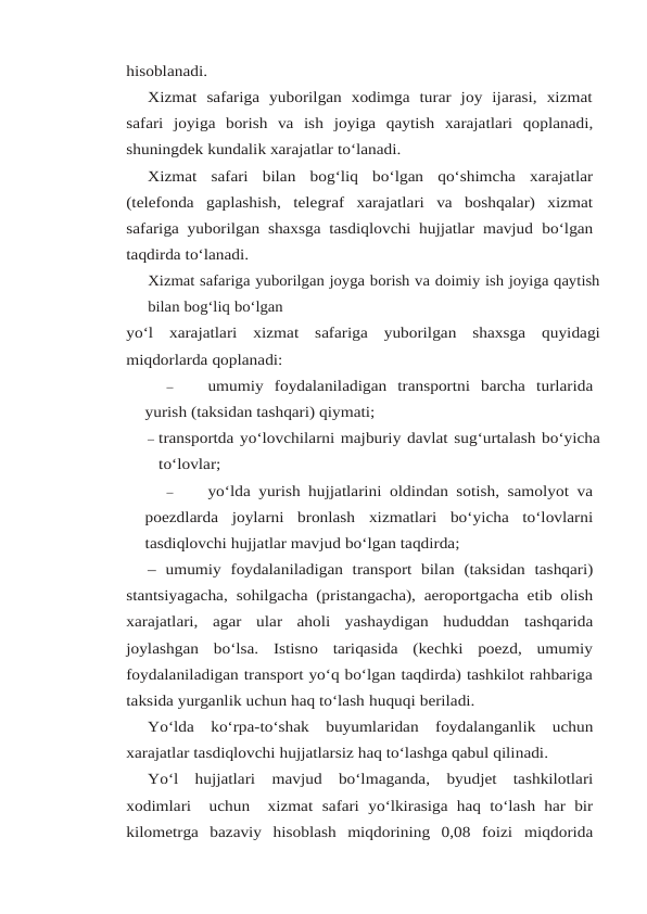 hisoblanadi.
Xizmat  safariga  yuborilgan  xodimga  turar  joy  ijarasi,  xizmat
safari  joyiga  borish  va  ish joyiga qaytish xarajatlari qoplanadi,
shuningdek kundalik xarajatlar to‘lanadi.
Xizmat safari bilan bog‘liq bo‘lgan qo‘shimcha xarajatlar
(telefonda gaplashish, telegraf xarajatlari  va  boshqalar)  xizmat
safariga yuborilgan shaxsga tasdiqlovchi hujjatlar mavjud bo‘lgan
taqdirda to‘lanadi.
Xizmat safariga yuborilgan joyga borish va doimiy ish joyiga qaytish
bilan bog‘liq bo‘lgan
yo‘l xarajatlari xizmat safariga yuborilgan shaxsga quyidagi
miqdorlarda qoplanadi:
–
umumiy foydalaniladigan transportni barcha turlarida
yurish (taksidan tashqari) qiymati;
– transportda yo‘lovchilarni majburiy davlat sug‘urtalash bo‘yicha
to‘lovlar;
–
yo‘lda yurish hujjatlarini oldindan sotish, samolyot va
poezdlarda  joylarni  bronlash xizmatlari bo‘yicha to‘lovlarni
tasdiqlovchi hujjatlar mavjud bo‘lgan taqdirda;
– umumiy foydalaniladigan transport bilan (taksidan tashqari)
stantsiyagacha, sohilgacha (pristangacha), aeroportgacha etib olish
xarajatlari,  agar  ular  aholi  yashaydigan  hududdan tashqarida
joylashgan  bo‘lsa.  Istisno  tariqasida  (kechki  poezd,  umumiy
foydalaniladigan transport yo‘q bo‘lgan taqdirda) tashkilot rahbariga
taksida yurganlik uchun haq to‘lash huquqi beriladi.
Yo‘lda ko‘rpa-to‘shak buyumlaridan foydalanganlik uchun
xarajatlar tasdiqlovchi hujjatlarsiz haq to‘lashga qabul qilinadi.
Yo‘l hujjatlari mavjud bo‘lmaganda, byudjet tashkilotlari
xodimlari  uchun  xizmat safari yo‘lkirasiga haq to‘lash har bir
kilometrga  bazaviy  hisoblash  miqdorining  0,08  foizi miqdorida
