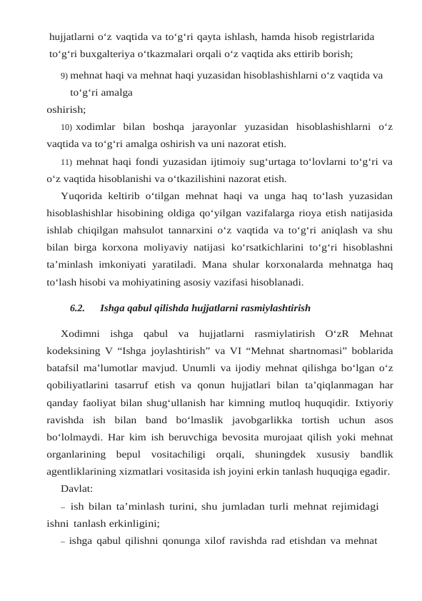 hujjatlarni o‘z vaqtida va to‘g‘ri qayta ishlash, hamda hisob registrlarida
to‘g‘ri buxgalteriya o‘tkazmalari orqali o‘z vaqtida aks ettirib borish;
9) mehnat haqi va mehnat haqi yuzasidan hisoblashishlarni o‘z vaqtida va 
to‘g‘ri amalga
oshirish;
10) xodimlar  bilan  boshqa  jarayonlar  yuzasidan  hisoblashishlarni  o‘z
vaqtida va to‘g‘ri amalga oshirish va uni nazorat etish.
11) mehnat haqi fondi yuzasidan ijtimoiy sug‘urtaga to‘lovlarni to‘g‘ri va
o‘z vaqtida hisoblanishi va o‘tkazilishini nazorat etish.
Yuqorida keltirib o‘tilgan mehnat haqi va unga haq to‘lash yuzasidan
hisoblashishlar hisobining oldiga qo‘yilgan vazifalarga rioya etish natijasida
ishlab chiqilgan mahsulot tannarxini o‘z vaqtida va to‘g‘ri aniqlash va shu
bilan birga korxona moliyaviy natijasi ko‘rsatkichlarini to‘g‘ri hisoblashni
ta’minlash imkoniyati yaratiladi. Mana shular korxonalarda mehnatga haq
to‘lash hisobi va mohiyatining asosiy vazifasi hisoblanadi.
6.2.
Ishga qabul qilishda hujjatlarni rasmiylashtirish
Xodimni  ishga  qabul  va  hujjatlarni  rasmiylatirish  O‘zR  Mehnat
kodeksining V “Ishga joylashtirish” va VI “Mehnat shartnomasi” boblarida
batafsil ma’lumotlar mavjud. Unumli va ijodiy mehnat qilishga bo‘lgan o‘z
qobiliyatlarini  tasarruf  etish  va  qonun  hujjatlari  bilan ta’qiqlanmagan  har
qanday faoliyat bilan shug‘ullanish har kimning mutloq huquqidir. Ixtiyoriy
ravishda ish bilan band bo‘lmaslik javobgarlikka tortish uchun asos
bo‘lolmaydi. Har kim ish beruvchiga bevosita murojaat qilish yoki mehnat
organlarining  bepul  vositachiligi orqali,  shuningdek  xususiy  bandlik
agentliklarining xizmatlari vositasida ish joyini erkin tanlash huquqiga egadir.
Davlat:
– ish bilan ta’minlash turini, shu jumladan turli mehnat rejimidagi 
ishni tanlash erkinligini;
– ishga qabul qilishni qonunga xilof ravishda rad etishdan va mehnat 
