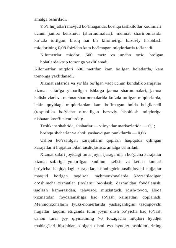 amalga oshiriladi.
Yo‘l hujjatlari mavjud bo‘lmaganda, boshqa tashkilotlar xodimlari
uchun jamoa kelishuvi (shartnomalari), mehnat shartnomasida
ko‘zda tutilgan, biroq har bir kilometrga bazaviy hisoblash
miqdorining 0,08 foizidan kam bo‘lmagan miqdorlarda to‘lanadi.
Kilometrlar 
miqdori 
500 
metr 
va 
undan 
ortiq 
bo‘lgan
holatlarda,ko‘p tomonga yaxlitlanadi.
Kilometrlar miqdori 500 metrdan kam bo‘lgan holatlarda, kam
tomonga yaxlitlanadi.
Xizmat safarida va yo‘lda bo‘lgan vaqt uchun kundalik xarajatlar
xizmat safariga yuborilgan  ishlarga  jamoa  shartnomalari,  jamoa
kelishuvlari va mehnat shartnomalarida ko‘zda tutilgan miqdorlarda,
lekin  quyidagi  miqdorlardan  kam  bo‘lmagan  holda  belgilanadi
(respublika bo‘yicha o‘rnatilgan bazaviy hisoblash miqdoriga
nisbatan koeffitsientlarda):
Toshkent shahrida, shaharlar — viloyatlar markazlarida — 0,1;
boshqa shaharlar va aholi yashaydigan punktlarda — 0,08.
Ushbu  ko‘rsatilgan  xarajatlarni  qoplash  haqiqatda  qilingan
xarajatlarni hujjatlar bilan tasdiqlashsiz amalga oshiriladi.
Xizmat safari joyidagi turar joyni ijaraga olish bo‘yicha xarajatlar
xizmat safariga yuborilgan xodimni kelish va ketish kunlari
bo‘yicha haqiqatdagi xarajatlar, shuningdek tasdiqlovchi hujjatlar
mavjud 
bo‘lgan 
taqdirda 
mehmonxonalarda 
ko‘rsatiladigan
qo‘shimcha xizmatlar (joylarni bronlash, dazmoldan foydalanish,
saqlash kamerasidan, televizor, muzlatgich, idish-tovoq, aloqa
xizmatidan 
foydalanish)ga 
haq 
to‘lash 
xarajatlari 
qoplanadi.
Mehmonxonalarni lyuks-nomerlarida yashaganligini tasdiqlovchi
hujjatlar taqdim etilganda turar joyni olish bo‘yicha haq to‘lash
ushbu turar joy qiymatining 70 foizigacha miqdori byudjet
mablag‘lari hisobidan, qolgan qismi esa byudjet tashkilotlarining
