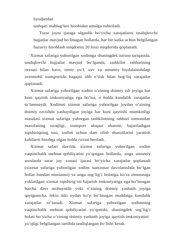 byudjetdan
tashqari mablag‘lari hisobidan amalga oshiriladi.
Turar joyni ijaraga olganlik bo‘yicha xarajatlarni tasdiqlovchi
hujjatlar mavjud bo‘lmagan hollarda, har bir sutka uchun belgilangan
bazaviy hisoblash miqdorini 20 foizi miqdorida qoplanadi.
Xizmat safariga yuborilgan xodimga shuningdek istisno tariqasida,
tasdiqlovchi hujjatlar mavjud 
bo‘lganda, tashkilot 
rahbarining
ruxsati bilan havo, temir yo‘l, suv va umumiy foydalanishdagi
avtomobil transportida bagajni olib o‘tish bilan bog‘liq xarajatlar
qoplanadi.
Xizmat safariga yuborilgan xodim o‘zining doimiy ish joyiga har
kuni qaytish imkoniyatiga ega bo‘lsa,  u holda kundalik xarajatlar
to‘lanmaydi.  Xodimni  xizmat  safariga  yuborilgan joydan  o‘zining
doimiy ravishda yashaydigan joyiga har kuni qaytishi mumkinligi
masalasi xizmat safariga yuborgan tashkilotning rahbari tomonidan
masofaning  uzoqligi,  transport 
aloqasi 
sharoiti, 
bajariladigan
topshiriqning tusi, xodim uchun dam olish sharoitlarini yaratish
kabilarni hisobga olgan holda ruxsat beriladi.
Xizmat 
safari 
davrida 
xizmat 
safariga 
yuborilgan 
xodim
vaqtinchalik mehnat qobiliyatini yo‘qotgan hollarda, unga umumiy
asoslarda turar joy xonasi ijarasi bo‘yicha xarajatlar qoplanadi
(xizmat safariga yuborilgan xodim statsionar davolanishda bo‘lgan
hollar bundan mustasno) va unga sog‘lig‘i holatiga ko‘ra zimmasiga
yuklatilgan xizmat topshirig‘ini bajarish imkoniyatiga ega bo‘lmagan
barcha davr mobaynida yoki o‘zining doimiy yashash joyiga
qaytgunicha, lekin ikki oydan ko‘p bo‘lmagan muddatga kundalik
xarajatlar 
to‘lanadi. 
Xizmat 
safariga 
yuborilgan 
xodimning
vaqtinchalik mehnat qobiliyatini yo‘qotishi, shuningdek sog‘lig‘i
holati bo‘yicha o‘zining doimiy yashash joyiga qaytish imkoniyatini
yo‘qligi belgilangan tartibda tasdiqlangan bo‘lishi kerak.
