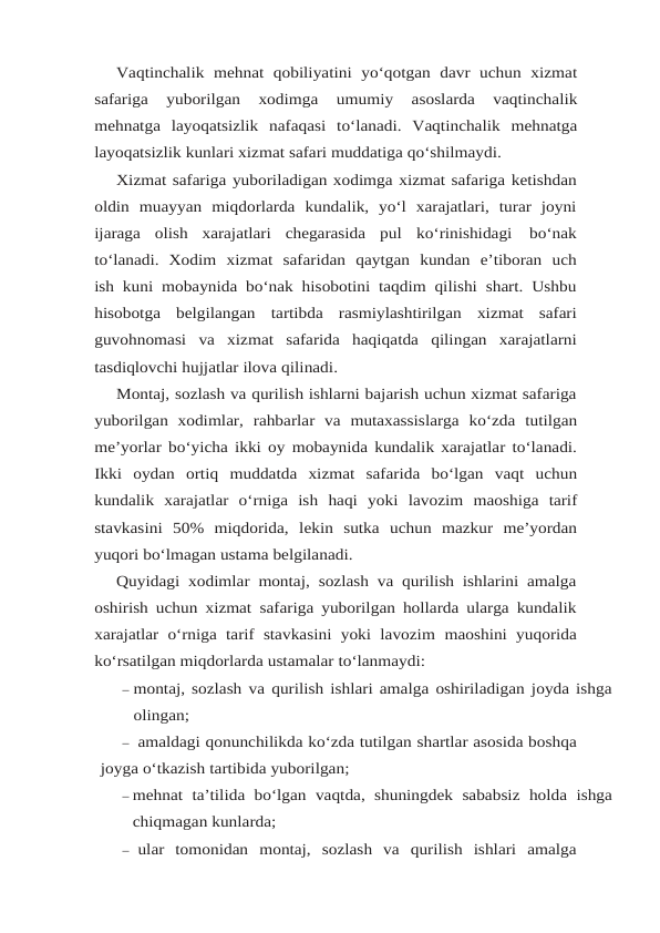 Vaqtinchalik mehnat qobiliyatini yo‘qotgan davr uchun xizmat
safariga 
yuborilgan 
xodimga 
umumiy 
asoslarda 
vaqtinchalik
mehnatga layoqatsizlik nafaqasi to‘lanadi. Vaqtinchalik mehnatga
layoqatsizlik kunlari xizmat safari muddatiga qo‘shilmaydi.
Xizmat safariga yuboriladigan xodimga xizmat safariga ketishdan
oldin muayyan miqdorlarda  kundalik,  yo‘l  xarajatlari,  turar  joyni
ijaraga  olish  xarajatlari  chegarasida  pul ko‘rinishidagi 
bo‘nak
to‘lanadi. Xodim xizmat safaridan qaytgan kundan e’tiboran uch
ish kuni mobaynida bo‘nak hisobotini taqdim qilishi shart. Ushbu
hisobotga  belgilangan tartibda rasmiylashtirilgan xizmat safari
guvohnomasi va xizmat safarida haqiqatda qilingan xarajatlarni
tasdiqlovchi hujjatlar ilova qilinadi.
Montaj, sozlash va qurilish ishlarni bajarish uchun xizmat safariga
yuborilgan  xodimlar, rahbarlar va mutaxassislarga ko‘zda tutilgan
me’yorlar bo‘yicha ikki oy mobaynida kundalik xarajatlar to‘lanadi.
Ikki oydan ortiq muddatda xizmat safarida bo‘lgan vaqt uchun
kundalik xarajatlar o‘rniga ish haqi yoki lavozim maoshiga tarif
stavkasini 50% miqdorida, lekin sutka uchun mazkur me’yordan
yuqori bo‘lmagan ustama belgilanadi.
Quyidagi xodimlar montaj, sozlash va qurilish ishlarini amalga
oshirish uchun xizmat safariga yuborilgan hollarda ularga kundalik
xarajatlar  o‘rniga  tarif  stavkasini yoki lavozim maoshini yuqorida
ko‘rsatilgan miqdorlarda ustamalar to‘lanmaydi:
– montaj, sozlash va qurilish ishlari amalga oshiriladigan joyda ishga
olingan;
– amaldagi qonunchilikda ko‘zda tutilgan shartlar asosida boshqa
joyga o‘tkazish tartibida yuborilgan;
– mehnat ta’tilida bo‘lgan vaqtda, shuningdek sababsiz holda ishga
chiqmagan kunlarda;
– ular tomonidan montaj, sozlash va qurilish ishlari amalga
