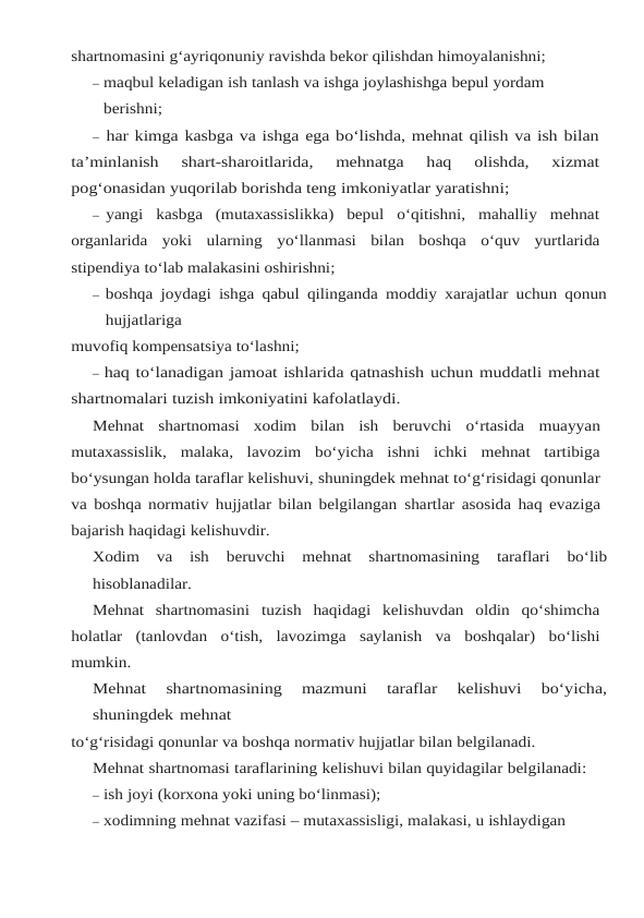 shartnomasini g‘ayriqonuniy ravishda bekor qilishdan himoyalanishni;
– maqbul keladigan ish tanlash va ishga joylashishga bepul yordam 
berishni;
– har kimga kasbga va ishga ega bo‘lishda, mehnat qilish va ish bilan
ta’minlanish 
shart-sharoitlarida,  mehnatga  haq  olishda,  xizmat
pog‘onasidan yuqorilab borishda teng imkoniyatlar yaratishni;
– yangi  kasbga  (mutaxassislikka)  bepul  o‘qitishni,  mahalliy  mehnat
organlarida  yoki ularning yo‘llanmasi  bilan boshqa  o‘quv yurtlarida
stipendiya to‘lab malakasini oshirishni;
– boshqa joydagi ishga qabul qilinganda moddiy xarajatlar uchun qonun
hujjatlariga
muvofiq kompensatsiya to‘lashni;
– haq to‘lanadigan jamoat ishlarida qatnashish uchun muddatli mehnat
shartnomalari tuzish imkoniyatini kafolatlaydi.
Mehnat shartnomasi xodim bilan ish beruvchi o‘rtasida muayyan
mutaxassislik, malaka,  lavozim  bo‘yicha  ishni  ichki  mehnat  tartibiga
bo‘ysungan holda taraflar kelishuvi, shuningdek mehnat to‘g‘risidagi qonunlar
va boshqa normativ hujjatlar bilan belgilangan shartlar asosida haq evaziga
bajarish haqidagi kelishuvdir.
Xodim 
va 
ish 
beruvchi 
mehnat 
shartnomasining 
taraflari 
bo‘lib
hisoblanadilar.
Mehnat shartnomasini tuzish haqidagi kelishuvdan oldin qo‘shimcha
holatlar (tanlovdan o‘tish, lavozimga saylanish va boshqalar) bo‘lishi
mumkin.
Mehnat 
shartnomasining 
mazmuni 
taraflar 
kelishuvi 
bo‘yicha,
shuningdek mehnat
to‘g‘risidagi qonunlar va boshqa normativ hujjatlar bilan belgilanadi.
Mehnat shartnomasi taraflarining kelishuvi bilan quyidagilar belgilanadi:
– ish joyi (korxona yoki uning bo‘linmasi);
– xodimning mehnat vazifasi – mutaxassisligi, malakasi, u ishlaydigan 
