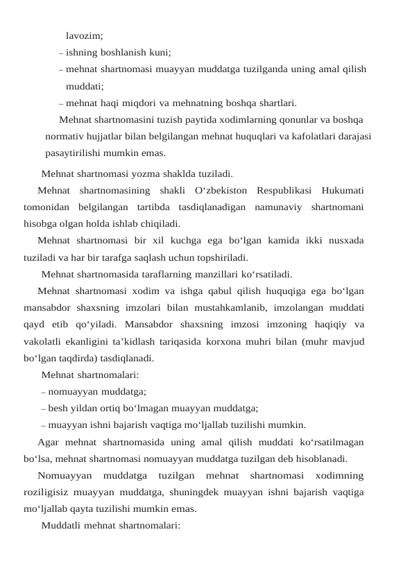 lavozim;
– ishning boshlanish kuni;
– mehnat shartnomasi muayyan muddatga tuzilganda uning amal qilish 
muddati;
– mehnat haqi miqdori va mehnatning boshqa shartlari.
Mehnat shartnomasini tuzish paytida xodimlarning qonunlar va boshqa 
normativ hujjatlar bilan belgilangan mehnat huquqlari va kafolatlari darajasi 
pasaytirilishi mumkin emas.
Mehnat shartnomasi yozma shaklda tuziladi.
Mehnat shartnomasining shakli O‘zbekiston Respublikasi Hukumati
tomonidan belgilangan  tartibda  tasdiqlanadigan  namunaviy  shartnomani
hisobga olgan holda ishlab chiqiladi.
Mehnat  shartnomasi  bir  xil  kuchga  ega  bo‘lgan  kamida  ikki  nusxada
tuziladi va har bir tarafga saqlash uchun topshiriladi.
Mehnat shartnomasida taraflarning manzillari ko‘rsatiladi.
Mehnat shartnomasi xodim va ishga qabul qilish huquqiga ega bo‘lgan
mansabdor shaxsning imzolari bilan mustahkamlanib, imzolangan muddati
qayd etib qo‘yiladi. Mansabdor  shaxsning  imzosi  imzoning  haqiqiy  va
vakolatli ekanligini ta’kidlash tariqasida korxona muhri bilan (muhr mavjud
bo‘lgan taqdirda) tasdiqlanadi.
Mehnat shartnomalari:
– nomuayyan muddatga;
– besh yildan ortiq bo‘lmagan muayyan muddatga;
– muayyan ishni bajarish vaqtiga mo‘ljallab tuzilishi mumkin.
Agar  mehnat  shartnomasida  uning  amal  qilish  muddati  ko‘rsatilmagan
bo‘lsa, mehnat shartnomasi nomuayyan muddatga tuzilgan deb hisoblanadi.
Nomuayyan  muddatga  tuzilgan  mehnat  shartnomasi  xodimning
roziligisiz muayyan muddatga, shuningdek muayyan ishni bajarish vaqtiga
mo‘ljallab qayta tuzilishi mumkin emas.
Muddatli mehnat shartnomalari:
