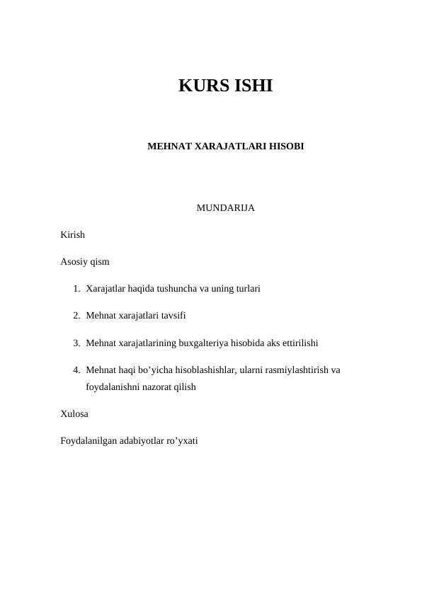 KURS ISHI
MEHNAT XARAJATLARI HISOBI
MUNDARIJA
Kirish 
Asosiy qism 
1. Xarajatlar haqida tushuncha va uning turlari 
2. Mehnat xarajatlari tavsifi 
3. Mehnat xarajatlarining buxgalteriya hisobida aks ettirilishi 
4. Mehnat haqi bo’yicha hisoblashishlar, ularni rasmiylashtirish va 
foydalanishni nazorat qilish 
Xulosa
Foydalanilgan adabiyotlar ro’yxati
