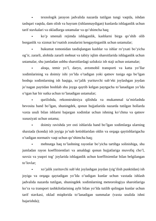 
texnologik jarayon jadvalida nazarda tutilgan tungi vaqtda, ishdan
tashqari vaqtda, dam olish va bayram (ishlanmaydigan) kunlarda ishlaganlik uchun
tarif stavkalari va okladlarga ustamalar va qo’shimcha haq; 

ko’p  smenali  rejimda  ishlaganlik,  kasblarni  birga  qo’shib  olib
borganlik va xizmat ko’rsatish zonalarini kengaytirganlik uchun ustamalar; 

hukumat tomonidan tasdiqlangan kasblar va ishlar ro’yxati bo’yicha
og’ir, zararli, alohida zararli mehnat va tabiiy iqlim sharoitlarida ishlaganlik uchun
ustamalar, shu jumladan ushbu sharoitlardagi uzluksiz ish staji uchun ustamalar; 

aloqa,  temir  yo’l,  daryo,  avtomobil  transporti  va  katta  yo’llar
xodimlarining va doimiy ishi yo’lda o’tadigan yoki qatnov tusiga ega bo’lgan
boshqa xodimlarning ish haqiga, xo’jalik yurituvchi sub’ekt joylashgan joydan
jo’nagan paytidan boshlab shu joyga qaytib kelgan paytgacha to’lanadigan yo’lda
o’tgan har bir sutka uchun to’lanadigan ustamalar; 

qurilishda,  rekonstruktsiya  qilishda  va  mukammal  ta’mirlashda
bevosita band bo’lgan, shuningdek, qonun hujjatlarida nazarda tutilgan hollarda
vaxta usuli bilan ishlarni bajargan xodimlar uchun ishning ko’chma va qatnov
xususiyati uchun ustama; 

doimiy ravishda yer osti ishlarida band bo’lgan xodimlarga ularning
shaxtada (konda) ish joyiga jo’nab ketishlaridan oldin va orqaga qaytishlarigacha
o’tadigan normativ vaqt uchun qo’shimcha haq; 

mehnatga haq to’lashning rayonlar bo’yicha tartibga solinishiga, shu
jumladan rayon koeffitsientlari va amaldagi qonun hujjatlariga muvofiq cho’l,
suvsiz va yuqori tog’ joylarida ishlaganlik uchun koeffitsientlar bilan belgilangan
to’lovlar; 

xo’jalik yurituvchi sub’ekt joylashgan joydan (yig’ilish punktidan) ish
joyiga  va  orqaga  qaytadigan  yo’lda  o’tadigan  kunlar  uchun  vaxtada  ishlash
jadvalida nazarda tutilgan, shuningdek xodimlarning meteorologiya sharoitlariga
ko’ra va transport tashkilotlarining aybi bilan yo’lda tutilib qolingan kunlar uchun
tarif  stavkasi,  oklad  miqdorida  to’lanadigan  summalar  (vaxta  usulida  ishni
bajarishda); 
