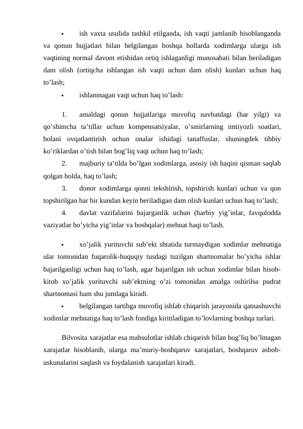 
ish vaxta usulida tashkil etilganda, ish vaqti jamlanib hisoblanganda
va  qonun  hujjatlari  bilan  belgilangan  boshqa  hollarda  xodimlarga  ularga  ish
vaqtining normal davom etishidan ortiq ishlaganligi munosabati bilan beriladigan
dam olish (ortiqcha ishlangan ish vaqti uchun dam olish) kunlari  uchun haq
to’lash; 

ishlanmagan vaqt uchun haq to’lash: 
1.
amaldagi  qonun  hujjatlariga  muvofiq  navbatdagi  (har  yilgi)  va
qo’shimcha  ta’tillar  uchun  kompensatsiyalar,  o’smirlarning  imtiyozli  soatlari,
bolani  ovqatlantirish  uchun  onalar  ishidagi  tanaffuslar,  shuningdek  tibbiy
ko’riklardan o’tish bilan bog’liq vaqt uchun haq to’lash; 
2.
majburiy ta’tilda bo’lgan xodimlarga, asosiy ish haqini qisman saqlab
qolgan holda, haq to’lash; 
3.
donor xodimlarga qonni tekshirish, topshirish kunlari uchun va qon
topshirilgan har bir kundan keyin beriladigan dam olish kunlari uchun haq to’lash; 
4.
davlat  vazifalarini  bajarganlik uchun (harbiy yig’inlar, favqulodda
vaziyatlar bo’yicha yig’inlar va boshqalar) mehnat haqi to’lash. 

xo’jalik yurituvchi sub’ekt shtatida turmaydigan xodimlar mehnatiga
ular tomonidan fuqarolik-huquqiy tusdagi tuzilgan shartnomalar bo’yicha ishlar
bajarilganligi uchun haq to’lash, agar bajarilgan ish uchun xodimlar bilan hisob-
kitob  xo’jalik  yurituvchi  sub’ektning  o’zi  tomonidan  amalga  oshirilsa  pudrat
shartnomasi ham shu jumlaga kiradi. 

belgilangan tartibga muvofiq ishlab chiqarish jarayonida qatnashuvchi
xodimlar mehnatiga haq to’lash fondiga kiritiladigan to’lovlarning boshqa turlari. 
Bilvosita xarajatlar esa mahsulotlar ishlab chiqarish bilan bog’liq bo’lmagan
xarajatlar hisoblanib, ularga ma’muriy-boshqaruv xarajatlari, boshqaruv asbob-
uskunalarini saqlash va foydalanish xarajatlari kiradi. 

