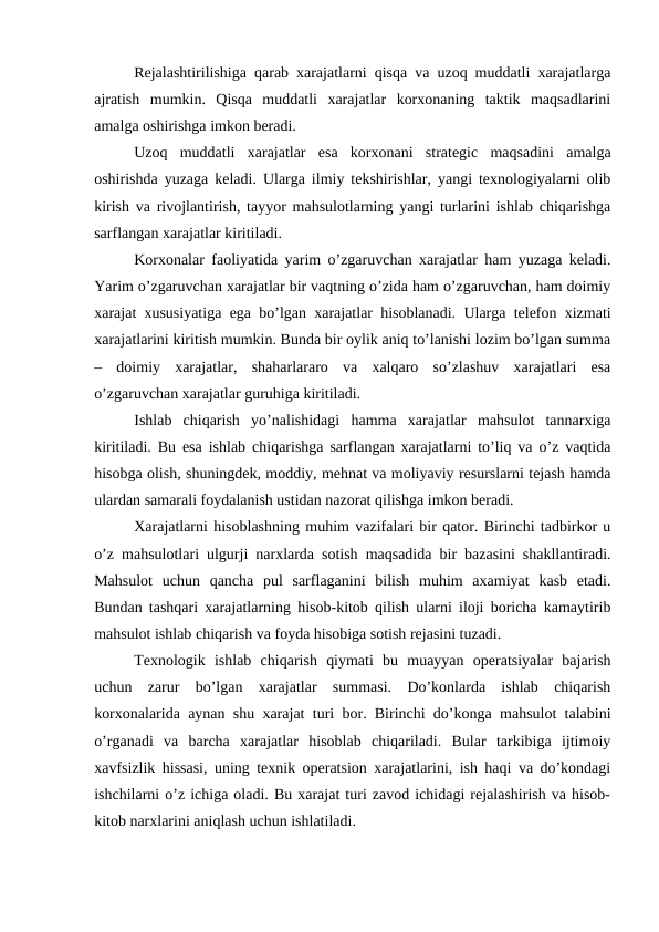 Rejalashtirilishiga qarab xarajatlarni qisqa va uzoq muddatli xarajatlarga
ajratish  mumkin.  Qisqa  muddatli  xarajatlar  korxonaning  taktik  maqsadlarini
amalga oshirishga imkon beradi. 
Uzoq  muddatli  xarajatlar  esa  korxonani  strategic  maqsadini  amalga
oshirishda yuzaga keladi. Ularga ilmiy tekshirishlar, yangi texnologiyalarni olib
kirish va rivojlantirish, tayyor mahsulotlarning yangi turlarini ishlab chiqarishga
sarflangan xarajatlar kiritiladi. 
Korxonalar faoliyatida yarim o’zgaruvchan xarajatlar ham yuzaga keladi.
Yarim o’zgaruvchan xarajatlar bir vaqtning o’zida ham o’zgaruvchan, ham doimiy
xarajat xususiyatiga ega bo’lgan xarajatlar hisoblanadi. Ularga telefon xizmati
xarajatlarini kiritish mumkin. Bunda bir oylik aniq to’lanishi lozim bo’lgan summa
–  doimiy  xarajatlar,  shaharlararo  va  xalqaro  so’zlashuv  xarajatlari  esa
o’zgaruvchan xarajatlar guruhiga kiritiladi. 
Ishlab  chiqarish  yo’nalishidagi  hamma  xarajatlar  mahsulot  tannarxiga
kiritiladi. Bu esa ishlab chiqarishga sarflangan xarajatlarni to’liq va o’z vaqtida
hisobga olish, shuningdek, moddiy, mehnat va moliyaviy resurslarni tejash hamda
ulardan samarali foydalanish ustidan nazorat qilishga imkon beradi. 
Xarajatlarni hisoblashning muhim vazifalari bir qator. Birinchi tadbirkor u
o’z mahsulotlari ulgurji narxlarda sotish maqsadida bir bazasini shakllantiradi.
Mahsulot  uchun  qancha  pul  sarflaganini  bilish  muhim  axamiyat  kasb  etadi.
Bundan tashqari xarajatlarning hisob-kitob qilish ularni iloji boricha kamaytirib
mahsulot ishlab chiqarish va foyda hisobiga sotish rejasini tuzadi. 
Texnologik  ishlab  chiqarish  qiymati  bu  muayyan  operatsiyalar  bajarish
uchun  zarur  bo’lgan  xarajatlar  summasi.  Do’konlarda  ishlab  chiqarish
korxonalarida aynan shu xarajat turi bor. Birinchi do’konga mahsulot talabini
o’rganadi  va  barcha  xarajatlar  hisoblab  chiqariladi.  Bular  tarkibiga  ijtimoiy
xavfsizlik hissasi, uning texnik operatsion xarajatlarini, ish haqi va do’kondagi
ishchilarni o’z ichiga oladi. Bu xarajat turi zavod ichidagi rejalashirish va hisob-
kitob narxlarini aniqlash uchun ishlatiladi. 
