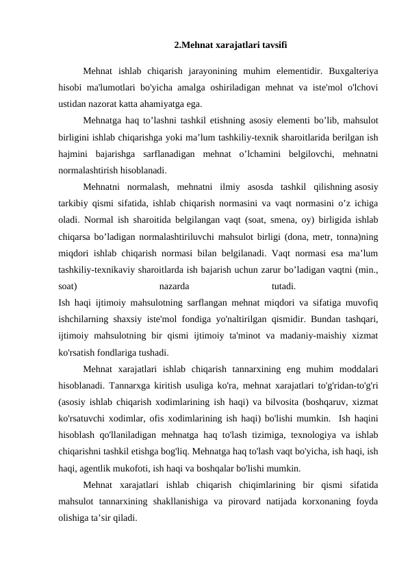 2.Mehnat xarajatlari tavsifi
Mehnat  ishlab  chiqarish  jarayonining  muhim  elementidir.  Buxgalteriya
hisobi ma'lumotlari bo'yicha amalga oshiriladigan mehnat va iste'mol o'lchovi
ustidan nazorat katta ahamiyatga ega. 
Mehnatga haq to’lashni tashkil etishning asosiy elementi bo’lib, mahsulot
birligini ishlab chiqarishga yoki ma’lum tashkiliy-texnik sharoitlarida berilgan ish
hajmini  bajarishga  sarflanadigan  mehnat  o’lchamini  belgilovchi,  mehnatni
normalashtirish hisoblanadi. 
Mehnatni  normalash,  mehnatni  ilmiy  asosda  tashkil  qilishning asosiy
tarkibiy qismi sifatida, ishlab chiqarish normasini va vaqt normasini o’z ichiga
oladi. Normal ish sharoitida belgilangan vaqt (soat, smena, oy) birligida ishlab
chiqarsa bo’ladigan normalashtiriluvchi mahsulot birligi (dona, metr, tonna)ning
miqdori ishlab chiqarish normasi bilan belgilanadi. Vaqt normasi esa ma’lum
tashkiliy-texnikaviy sharoitlarda ish bajarish uchun zarur bo’ladigan vaqtni (min.,
soat)
 
nazarda
 
tutadi.
 
Ish haqi ijtimoiy mahsulotning sarflangan mehnat miqdori va sifatiga muvofiq
ishchilarning shaxsiy iste'mol fondiga yo'naltirilgan qismidir. Bundan tashqari,
ijtimoiy mahsulotning bir  qismi  ijtimoiy ta'minot  va madaniy-maishiy  xizmat
ko'rsatish fondlariga tushadi. 
Mehnat  xarajatlari  ishlab  chiqarish  tannarxining  eng  muhim  moddalari
hisoblanadi. Tannarxga kiritish usuliga ko'ra, mehnat xarajatlari to'g'ridan-to'g'ri
(asosiy ishlab chiqarish xodimlarining ish haqi) va bilvosita (boshqaruv, xizmat
ko'rsatuvchi xodimlar, ofis xodimlarining ish haqi) bo'lishi mumkin.  Ish haqini
hisoblash qo'llaniladigan mehnatga haq to'lash tizimiga, texnologiya va ishlab
chiqarishni tashkil etishga bog'liq. Mehnatga haq to'lash vaqt bo'yicha, ish haqi, ish
haqi, agentlik mukofoti, ish haqi va boshqalar bo'lishi mumkin. 
Mehnat  xarajatlari  ishlab  chiqarish  chiqimlarining  bir  qismi  sifatida
mahsulot  tannarxining  shakllanishiga  va  pirovard  natijada  korxonaning  foyda
olishiga ta’sir qiladi. 
