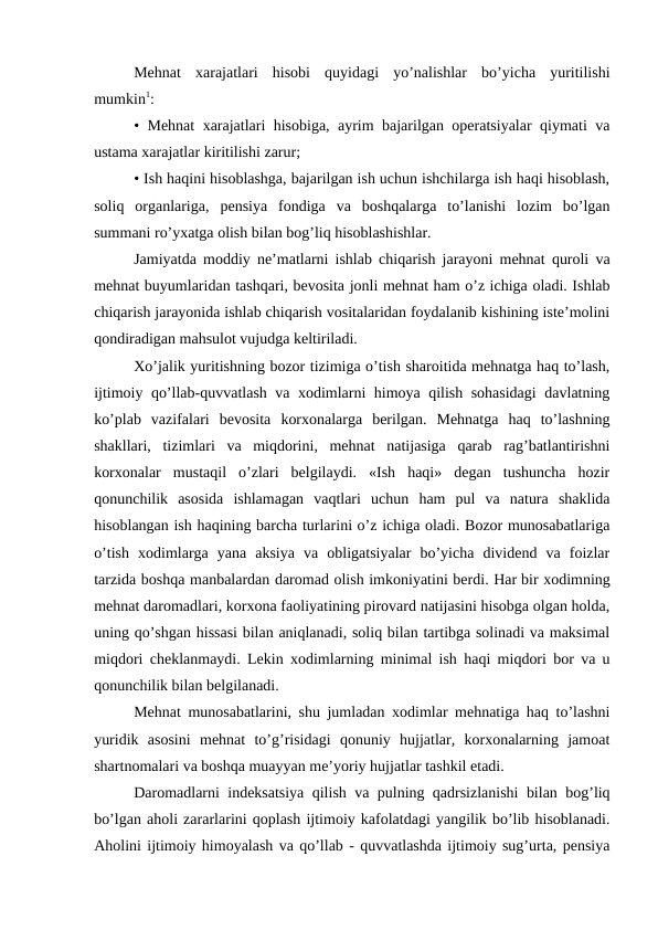 Mehnat  xarajatlari  hisobi  quyidagi  yo’nalishlar  bo’yicha  yuritilishi
mumkin1: 
• Mehnat xarajatlari hisobiga, ayrim bajarilgan operatsiyalar qiymati va
ustama xarajatlar kiritilishi zarur; 
• Ish haqini hisoblashga, bajarilgan ish uchun ishchilarga ish haqi hisoblash,
soliq  organlariga,  pensiya  fondiga  va  boshqalarga  to’lanishi  lozim  bo’lgan
summani ro’yxatga olish bilan bog’liq hisoblashishlar. 
Jamiyatda moddiy ne’matlarni ishlab chiqarish jarayoni mehnat quroli va
mehnat buyumlaridan tashqari, bevosita jonli mehnat ham o’z ichiga oladi. Ishlab
chiqarish jarayonida ishlab chiqarish vositalaridan foydalanib kishining iste’molini
qondiradigan mahsulot vujudga keltiriladi. 
Хo’jalik yuritishning bozor tizimiga o’tish sharoitida mehnatga haq to’lash,
ijtimoiy qo’llab-quvvatlash va xodimlarni himoya qilish sohasidagi  davlatning
ko’plab  vazifalari  bevosita  korxonalarga  berilgan.  Mehnatga  haq  to’lashning
shakllari,  tizimlari  va  miqdorini,  mehnat  natijasiga  qarab  rag’batlantirishni
korxonalar  mustaqil  o’zlari  belgilaydi.  «Ish  haqi»  degan  tushuncha  hozir
qonunchilik  asosida  ishlamagan  vaqtlari  uchun  ham  pul  va  natura  shaklida
hisoblangan ish haqining barcha turlarini o’z ichiga oladi. Bozor munosabatlariga
o’tish  xodimlarga  yana  aksiya  va  obligatsiyalar  bo’yicha  dividend  va  foizlar
tarzida boshqa manbalardan daromad olish imkoniyatini berdi. Har bir xodimning
mehnat daromadlari, korxona faoliyatining pirovard natijasini hisobga olgan holda,
uning qo’shgan hissasi bilan aniqlanadi, soliq bilan tartibga solinadi va maksimal
miqdori cheklanmaydi. Lekin xodimlarning minimal ish haqi miqdori bor va u
qonunchilik bilan belgilanadi. 
Mehnat munosabatlarini, shu jumladan xodimlar mehnatiga haq to’lashni
yuridik  asosini  mehnat  to’g’risidagi  qonuniy  hujjatlar,  korxonalarning  jamoat
shartnomalari va boshqa muayyan me’yoriy hujjatlar tashkil etadi. 
Daromadlarni indeksatsiya qilish va pulning qadrsizlanishi bilan bog’liq
bo’lgan aholi zararlarini qoplash ijtimoiy kafolatdagi yangilik bo’lib hisoblanadi.
Aholini ijtimoiy himoyalash va qo’llab - quvvatlashda ijtimoiy sug’urta, pensiya

