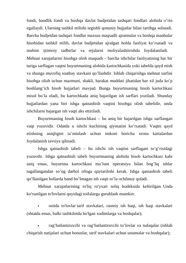 fondi, bandlik fondi va boshqa davlat budjetidan tashqari fondlari alohida o’rin
egallaydi. Ularning tashkil etilishi tegishli qonuniy hujjatlar bilan tartibga solinadi.
Barcha budjetdan tashqari fondlar maxsus maqsadli ajratmalar va boshqa manbalar
hisobidan tashkil etilib, davlat budjetidan ajralgan holda faoliyat ko’rsatadi va
muhim  ijtimoiy  tadbirlar  va  rejalarni  moliyalashtirishda  foydalaniladi.  
Mehnat xarajatlarini hisobga olish maqsadi – barcha ishchilar faoliyatining har bir
turiga sarflagan vaqtni buyurtmaning alohida kartochkasida yoki tabelda qayd etish
va shunga muvofiq soatbay stavkani qo’llashdir. Ishlab chiqarishga mehnat sarfini
hisobga olish uchun mazmuni, shakli, harakat muddati jihatidan har xil juda ko’p
boshlang’ich  hisob  hujjatlari  mavjud.  Bunga  buyurtmaning  hisob  kartochkasi
misol bo’la oladi, bu kartochkada aniq bajarilgan ish sarflari yoziladi. Shunday
hujjatlardan  yana  biri  ishga  qatnashish  vaqtini  hisobga  olish  tabelidir,  unda
ishchilarni bajargan ish vaqti aks ettiriladi. 
Buyurtmaning hisob kartochkasi – bu aniq bir bajarilgan ishga sarflangan
vaqt  yozuvidir.  Odatda  u  ishchi  kuchining  qiymatini  ko’rsatadi.  Vaqtni  qayd
etishning  aniqligini  ta’minlash  uchun  imkoni  boricha  xrona  kartalardan
foydalanish tavsiya qilinadi. 
Ishga  qatnashish  tabeli  –  bu  ishchi  ish  vaqtini  sarflagani  to’g’risidagi
yozuvdir. Ishga qatnashish tabeli buyurtmaning alohida hisob kartochkasi kabi
aniq  emas,  buyurtma  kartochkasi  ma’lum  operatsiya  bilan  bog’liq  ishlar
tugallangandan  so’ng darhol  ofisga  qaytarilishi  kerak.  Ishga  qatnashish  tabeli
qo’llanilgan hollarda band bo’lmagan ish vaqti to’la ochilmay qoladi. 
Mehnat  xarajatlarining  to'liq  ro'yxati  soliq  kodeksida  keltirilgan. Unda
ko'rsatilgan to'lovlarni quyidagi toifalarga guruhlash mumkin: 

ostida to'lovlar tarif stavkalari, rasmiy ish haqi, ish haqi stavkalari
(shtatda emas, balki tashkilotda bo'lgan xodimlarga va boshqalar); 

rag‘batlantiruvchi va rag‘batlantiruvchi to‘lovlar va nafaqalar (ishlab
chiqarish natijalari uchun bonuslar, tarif stavkalari uchun ustamalar va boshqalar); 
