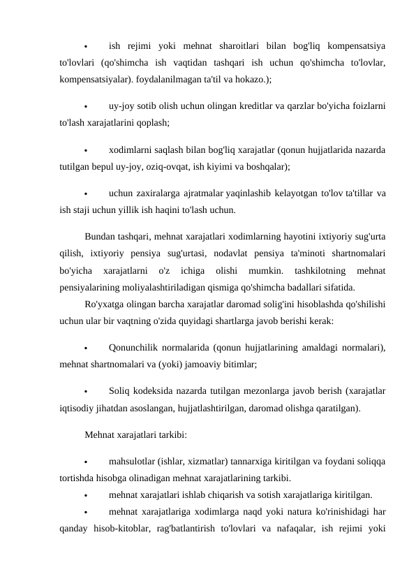 
ish  rejimi  yoki  mehnat  sharoitlari  bilan  bog'liq  kompensatsiya
to'lovlari  (qo'shimcha  ish  vaqtidan  tashqari  ish  uchun  qo'shimcha  to'lovlar,
kompensatsiyalar). foydalanilmagan ta'til va hokazo.); 

uy-joy sotib olish uchun olingan kreditlar va qarzlar bo'yicha foizlarni
to'lash xarajatlarini qoplash; 

xodimlarni saqlash bilan bog'liq xarajatlar (qonun hujjatlarida nazarda
tutilgan bepul uy-joy, oziq-ovqat, ish kiyimi va boshqalar); 

uchun zaxiralarga ajratmalar yaqinlashib kelayotgan to'lov ta'tillar va
ish staji uchun yillik ish haqini to'lash uchun. 
Bundan tashqari, mehnat xarajatlari xodimlarning hayotini ixtiyoriy sug'urta
qilish,  ixtiyoriy  pensiya  sug'urtasi,  nodavlat  pensiya  ta'minoti  shartnomalari
bo'yicha  xarajatlarni  o'z  ichiga  olishi  mumkin.  tashkilotning  mehnat
pensiyalarining moliyalashtiriladigan qismiga qo'shimcha badallari sifatida. 
Ro'yxatga olingan barcha xarajatlar daromad solig'ini hisoblashda qo'shilishi
uchun ular bir vaqtning o'zida quyidagi shartlarga javob berishi kerak: 

Qonunchilik normalarida (qonun hujjatlarining amaldagi normalari),
mehnat shartnomalari va (yoki) jamoaviy bitimlar; 

Soliq kodeksida nazarda tutilgan mezonlarga javob berish (xarajatlar
iqtisodiy jihatdan asoslangan, hujjatlashtirilgan, daromad olishga qaratilgan). 
Mehnat xarajatlari tarkibi: 

mahsulotlar (ishlar, xizmatlar) tannarxiga kiritilgan va foydani soliqqa
tortishda hisobga olinadigan mehnat xarajatlarining tarkibi. 

mehnat xarajatlari ishlab chiqarish va sotish xarajatlariga kiritilgan. 

mehnat xarajatlariga xodimlarga naqd yoki natura ko'rinishidagi har
qanday  hisob-kitoblar,  rag'batlantirish  to'lovlari  va  nafaqalar,  ish  rejimi  yoki
