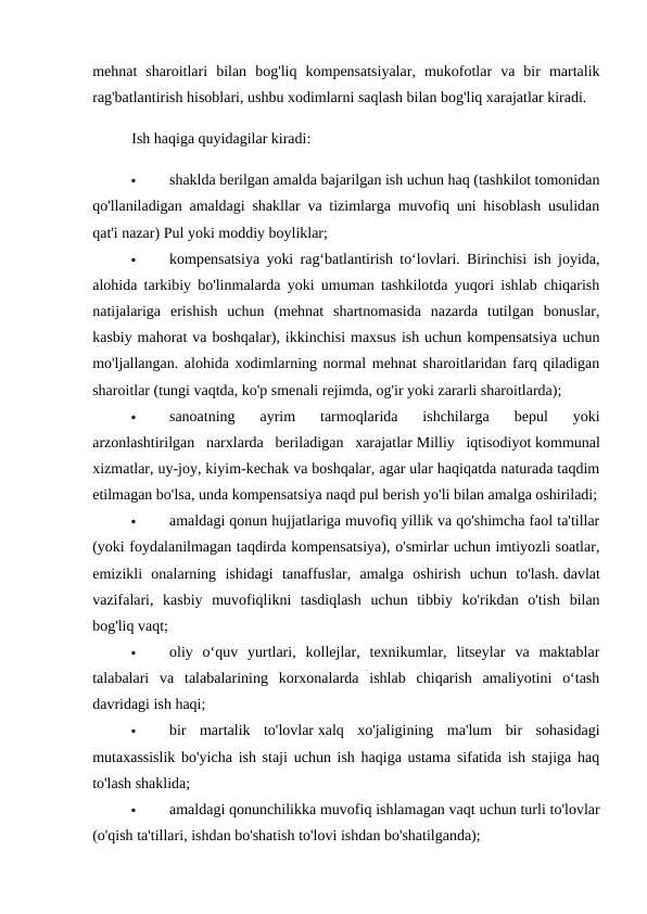 mehnat  sharoitlari  bilan  bog'liq  kompensatsiyalar,  mukofotlar  va  bir  martalik
rag'batlantirish hisoblari, ushbu xodimlarni saqlash bilan bog'liq xarajatlar kiradi. 
Ish haqiga quyidagilar kiradi: 

shaklda berilgan amalda bajarilgan ish uchun haq (tashkilot tomonidan
qo'llaniladigan amaldagi shakllar va tizimlarga muvofiq uni hisoblash usulidan
qat'i nazar) Pul yoki moddiy boyliklar; 

kompensatsiya yoki rag‘batlantirish to‘lovlari. Birinchisi ish joyida,
alohida tarkibiy bo'linmalarda yoki umuman tashkilotda yuqori ishlab chiqarish
natijalariga  erishish  uchun  (mehnat  shartnomasida  nazarda  tutilgan  bonuslar,
kasbiy mahorat va boshqalar), ikkinchisi maxsus ish uchun kompensatsiya uchun
mo'ljallangan. alohida xodimlarning normal mehnat sharoitlaridan farq qiladigan
sharoitlar (tungi vaqtda, ko'p smenali rejimda, og'ir yoki zararli sharoitlarda); 

sanoatning  ayrim  tarmoqlarida  ishchilarga  bepul  yoki
arzonlashtirilgan  narxlarda  beriladigan  xarajatlar Milliy  iqtisodiyot kommunal
xizmatlar, uy-joy, kiyim-kechak va boshqalar, agar ular haqiqatda naturada taqdim
etilmagan bo'lsa, unda kompensatsiya naqd pul berish yo'li bilan amalga oshiriladi;

amaldagi qonun hujjatlariga muvofiq yillik va qo'shimcha faol ta'tillar
(yoki foydalanilmagan taqdirda kompensatsiya), o'smirlar uchun imtiyozli soatlar,
emizikli  onalarning  ishidagi  tanaffuslar,  amalga  oshirish  uchun  to'lash. davlat
vazifalari,  kasbiy  muvofiqlikni  tasdiqlash  uchun  tibbiy  ko'rikdan  o'tish  bilan
bog'liq vaqt; 

oliy  o‘quv  yurtlari,  kollejlar,  texnikumlar,  litseylar  va  maktablar
talabalari  va  talabalarining  korxonalarda  ishlab  chiqarish  amaliyotini  o‘tash
davridagi ish haqi; 

bir  martalik  to'lovlar xalq  xo'jaligining  ma'lum  bir  sohasidagi
mutaxassislik bo'yicha ish staji uchun ish haqiga ustama sifatida ish stajiga haq
to'lash shaklida; 

amaldagi qonunchilikka muvofiq ishlamagan vaqt uchun turli to'lovlar
(o'qish ta'tillari, ishdan bo'shatish to'lovi ishdan bo'shatilganda); 
