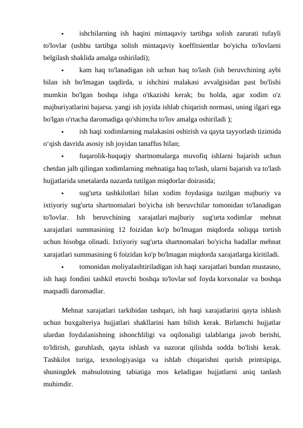 
ishchilarning ish  haqini  mintaqaviy  tartibga solish  zarurati  tufayli
to'lovlar  (ushbu  tartibga  solish  mintaqaviy  koeffitsientlar  bo'yicha  to'lovlarni
belgilash shaklida amalga oshiriladi); 

kam haq to'lanadigan ish uchun haq to'lash (ish beruvchining aybi
bilan  ish  bo'lmagan  taqdirda,  u  ishchini  malakasi  avvalgisidan  past  bo'lishi
mumkin  bo'lgan  boshqa  ishga  o'tkazishi  kerak;  bu  holda,  agar  xodim  o'z
majburiyatlarini bajarsa. yangi ish joyida ishlab chiqarish normasi, uning ilgari ega
bo'lgan o'rtacha daromadiga qo'shimcha to'lov amalga oshiriladi ); 

ish haqi xodimlarning malakasini oshirish va qayta tayyorlash tizimida
o‘qish davrida asosiy ish joyidan tanaffus bilan; 

fuqarolik-huquqiy  shartnomalarga  muvofiq  ishlarni  bajarish  uchun
chetdan jalb qilingan xodimlarning mehnatiga haq to'lash, ularni bajarish va to'lash
hujjatlarida smetalarda nazarda tutilgan miqdorlar doirasida; 

sug'urta  tashkilotlari  bilan  xodim  foydasiga  tuzilgan  majburiy  va
ixtiyoriy sug'urta shartnomalari bo'yicha ish beruvchilar tomonidan to'lanadigan
to'lovlar.  Ish  beruvchining  xarajatlari majburiy  sug'urta xodimlar  mehnat
xarajatlari  summasining  12  foizidan  ko'p  bo'lmagan  miqdorda  soliqqa  tortish
uchun hisobga olinadi. Ixtiyoriy sug'urta shartnomalari bo'yicha badallar mehnat
xarajatlari summasining 6 foizidan ko'p bo'lmagan miqdorda xarajatlarga kiritiladi.

tomonidan moliyalashtiriladigan ish haqi xarajatlari bundan mustasno,
ish haqi fondini tashkil etuvchi boshqa to'lovlar sof foyda korxonalar va boshqa
maqsadli daromadlar. 
Mehnat xarajatlari tarkibidan tashqari, ish haqi xarajatlarini qayta ishlash
uchun buxgalteriya hujjatlari  shakllarini ham  bilish kerak. Birlamchi  hujjatlar
ulardan  foydalanishning  ishonchliligi  va  oqilonaligi  talablariga  javob  berishi,
to'ldirish,  guruhlash,  qayta  ishlash  va  nazorat  qilishda  sodda  bo'lishi  kerak.
Tashkilot  turiga,  texnologiyasiga  va  ishlab  chiqarishni  qurish  printsipiga,
shuningdek  mahsulotning  tabiatiga  mos  keladigan  hujjatlarni  aniq  tanlash
muhimdir. 
