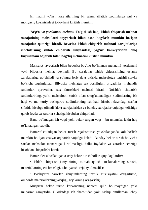 Ish  haqini  to'lash  xarajatlarining  bir  qismi  sifatida  xodimlarga  pul  va
moliyaviy ko'rinishdagi to'lovlarni kiritish mumkin. 
To’g’ri va yordamchi mehnat. To’g’ri ish haqi ishlab chiqarish mehnat
xarajatining  mahsulotni  tayyorlash  bilan  oson  bog’lash  mumkin  bo’lgan
xarajatlar qatoriga kiradi. Bevosita ishlab chiqarish mehnati xarajatlariga
ishchilarning  ishlab  chiqarish  liniyasidagi,  yig’uv  konveyeridan  aniq
buyurtmani bajarish bilan bog’liq mehnatini kiritish mumkin.
Mahsulot tayyorlash bilan bevosita bog’liq bo’lmagan mehnatni yordamchi
yoki  bilvosita  mehnat  deyiladi.  Bu  xarajatlar  ishlab  chiqarishning  ustama
xarajatlariga qo’shiladi va so’ngra joriy davr oxirida mahsulotga tegishli stavka
bo’yicha taqsimlanadi. Bilvosita mehnatga sex boshliqlari, brigadirlar, muhandis
xodimlar,  qorovullar,  sex  farroshlari  mehnati  kiradi.  Noishlab  chiqarish
xodimlarining, ya’ni mahsulotni sotish bilan shug’ullanadigan xodimlarning ish
haqi va ma’muriy boshqaruv xodimlarining ish haqi hisobot davridagi sarflar
sifatida hisobga olinadi (davr xarajatlarida) va bunday xarajatlar vujudga kelishiga
qarab foyda va zararlar schetiga hisobdan chiqariladi. 
Band bo’lmagan ish vaqti yoki bekor turgan vaqt – bu unumsiz, lekin haq
to’lanadigan vaqtdir. 
Bartaraf etiladigan bekor turish rejalashtirish yaxshilanganda xoli bo’lish
mumkin bo’lgan vaziyat oqibatida vujudga keladi. Bunday bekor turish bo’yicha
sarflar  mahsulot  tannarxiga  kiritilmasligi,  balki  foydalar  va  zararlar  schetiga
hisobdan chiqarilishi kerak. 
Bartaraf etsa bo’ladigan asosiy bekor turish hollari quyidagilardir2: 
•  Ishlab  chiqarish  jarayonining  to’xtab  qolishi  (uskunalarning  sinishi,
materiallarning etishmasligi, ishni yaxshi rejalay olmaslik); 
•  Boshqaruv  qarorlari  (buyumlarning  texnik  xususiyatini  o’zgartirish,
omborda materiallarning yo’qligi, rejalarning o’zgarishi). 
Muqarrar  bekor  turish  korxonaning  nazorat  qilib  bo’lmaydigan  yoki
muqarrar xarajatidir. U odatdagi ish sharoitidan yoki tashqi  omillardan, choy
