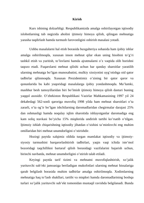 Kirish 
Kurs ishining dolzarbligi. Respublikamizda amalga oshirilayotgan iqtisodiy
islohotlarning tub negizida aholini ijtimoiy himoya qilish, qilingan mehnatiga
yarasha taqdirlash hamda turmush farovonligini oshirish masalasi yotadi.
Ushbu masalalarni hal etish borasida buxgalteriya sohasida ham ijobiy ishlar
amalga oshirilmoqda, xususan  inson mehnat qilar  ekan uning hisobini to’g’ri
tashkil etish va yuritish, to’lovlarni hamda ajratmalarni o’z vaqtida olib borishni
taqozo etadi. Fuqarolarni mehnat qilishi uchun har qanday sharoitlar yaratilib
ularning mehnatga bo’lgan munosabatini, mulkiy xissiyotini uyg’otishga oid qator
tadbirlar  qilinmoqda.  Xususan  Prezidentimiz  o’zining  bir  qator  qaror  va
qonunlarida  bu kabi  yuqoridagi  masalalarga  ijobiy yondashmoqda.  Ma’lumki,
mashhur besh tamoyillaridan biri bo’lmish ijtimoiy himoya qilish dasturi buning
yaqqol asosidir. O’zbekiston Respublikasi Vazirlar Mahkamasining 1997 yil 24
dekabrdagi 562-sonli qaroriga muvofiq 1998 yilda ham mehnat sharoitlari o’ta
zararli, o’ta og’ir bo’lgan ishchilarning daromadlaridan chegirmalar darajasi 25%
dan oshmasligi hamda noqulay iqlim sharoitida ishlayotganlar daromadiga eng
kam soliq stavkasi bo’yicha 15% miqdorida undirish tartibi ko’rsatib o’tilgan.
Ijtimoiy ishlab chiqarishning iqtisodiy jihatdan o’sishini ta’minlovchi eng muhim
omillaridan biri mehnat unumdorligini o’stirishdir. 
Hozirgi  paytda  xalqimiz  oldida  turgan  mamlakat  iqtisodiy  va  ijtimoiy-
siyosiy  turmushini  barqarorlashtirish  tadbirlari,  yaqin  vaqt  ichida  iste’mol
bozoridagi  taqchillikni  bartaraf  qilish  borasidagi  vazifalarini  bajarish  uchun,
birinchi navbatda, mehnat unumdorligini o’stirish talab etiladi. 
Keyingi  paytda  tarif  tizimi  va  mehnatni  muvofiqlashtirish,  xo’jalik
yurituvchi sub’ekt jamoasiga beriladigan mukofotlari ularning mehnat hissalariga
qarab belgilash  borasida  muhim  tadbirlar  amalga  oshirilmoqda. Xodimlarning
mehnatiga haq to’lash shakllari, tartibi va miqdori hamda daromadlarining boshqa
turlari xo’jalik yurituvchi sub’ekt tomonidan mustaqil ravishda belgilanadi. Bunda
