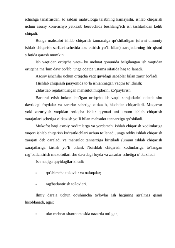 ichishga tanaffusdan, to’satdan mahsulotga talabning kamayishi, ishlab chiqarish
uchun asosiy xom-ashyo yetkazib beruvchida boshlang’ich ish tashlashdan kelib
chiqadi. 
Bunga mahsulot ishlab chiqarish tannarxiga qo’shiladigan (ularni umumiy
ishlab chiqarish sarflari schetida aks ettirish yo’li bilan) xarajatlarning bir qismi
sifatida qarash mumkin. 
Ish vaqtidan ortiqcha vaqt– bu mehnat qonunida belgilangan ish vaqtidan
ortiqcha ma’lum davr bo’lib, unga odatda ustama sifatida haq to’lanadi. 
Asosiy ishchilar uchun ortiqcha vaqt quyidagi sabablar bilan zarur bo’ladi: 
1)ishlab chiqarish jarayonida to’la ishlanmagan vaqtni to’ldirish; 
2)dastlab rejalashtirilgan mahsulot miqdorini ko’paytirish. 
Bartaraf etish imkoni bo’lgan ortiqcha ish vaqti xarajatlarini odatda shu
davridagi foydalar va zararlar schetiga o’tkazib, hisobdan chiqariladi. Muqarrar
yoki  zaruriyish  vaqtidan  ortiqcha  ishlar  qiymati  uni  umum  ishlab  chiqarish
xarajatlari schetiga o’tkazish yo’li bilan mahsulot tannarxiga qo’shiladi. 
Mukofot haqi asosiy xodimlarga va yordamchi ishlab chiqarish xodimlariga
yuqori ishlab chiqarish ko’rsatkichlari uchun to’lanadi, unga oddiy ishlab chiqarish
xarajati deb qaraladi va mahsulot tannarxiga kiritiladi (umum ishlab chiqarish
xarajatlariga  kirtish  yo’li  bilan).  Noishlab  chiqarish  xodimlariga  to’langan
rag’batlantirish mukofotlari shu davrdagi foyda va zararlar schetiga o’tkaziladi. 
Ish haqiga quyidagilar kiradi: 

qo'shimcha to'lovlar va nafaqalar; 

rag'batlantirish to'lovlari. 
Ilmiy  daraja  uchun  qo'shimcha  to'lovlar  ish  haqining  ajralmas  qismi
hisoblanadi, agar: 

ular mehnat shartnomasida nazarda tutilgan; 
