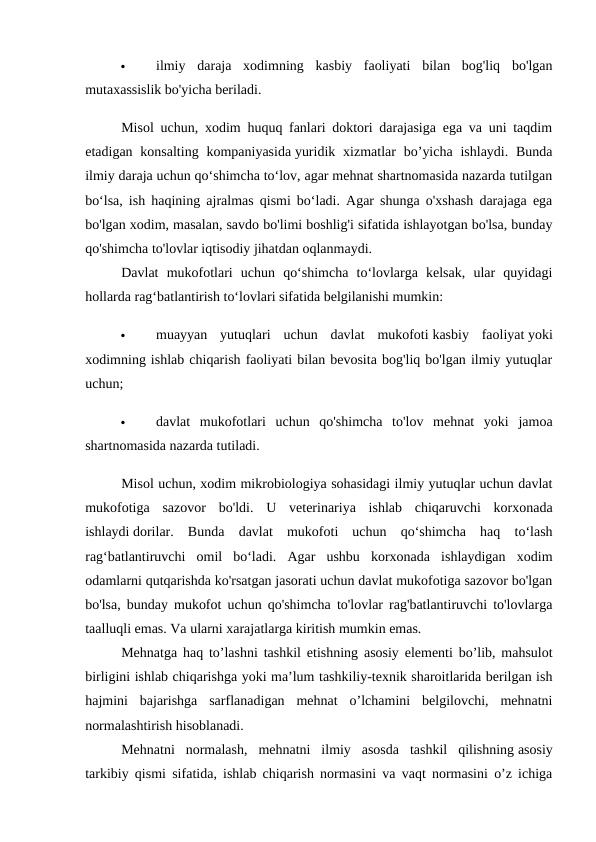 
ilmiy  daraja  xodimning  kasbiy  faoliyati  bilan  bog'liq  bo'lgan
mutaxassislik bo'yicha beriladi. 
Misol uchun, xodim huquq fanlari doktori darajasiga ega va uni taqdim
etadigan  konsalting  kompaniyasida yuridik  xizmatlar  bo’yicha  ishlaydi.  Bunda
ilmiy daraja uchun qo‘shimcha to‘lov, agar mehnat shartnomasida nazarda tutilgan
bo‘lsa, ish haqining ajralmas qismi bo‘ladi. Agar shunga o'xshash darajaga ega
bo'lgan xodim, masalan, savdo bo'limi boshlig'i sifatida ishlayotgan bo'lsa, bunday
qo'shimcha to'lovlar iqtisodiy jihatdan oqlanmaydi. 
Davlat  mukofotlari  uchun  qo‘shimcha  to‘lovlarga  kelsak,  ular  quyidagi
hollarda rag‘batlantirish to‘lovlari sifatida belgilanishi mumkin: 

muayyan  yutuqlari  uchun  davlat  mukofoti kasbiy  faoliyat yoki
xodimning ishlab chiqarish faoliyati bilan bevosita bog'liq bo'lgan ilmiy yutuqlar
uchun; 

davlat  mukofotlari  uchun  qo'shimcha  to'lov  mehnat  yoki  jamoa
shartnomasida nazarda tutiladi. 
Misol uchun, xodim mikrobiologiya sohasidagi ilmiy yutuqlar uchun davlat
mukofotiga  sazovor  bo'ldi.  U  veterinariya  ishlab  chiqaruvchi  korxonada
ishlaydi dorilar.  Bunda  davlat  mukofoti  uchun  qo‘shimcha  haq  to‘lash
rag‘batlantiruvchi  omil  bo‘ladi.  Agar  ushbu  korxonada  ishlaydigan  xodim
odamlarni qutqarishda ko'rsatgan jasorati uchun davlat mukofotiga sazovor bo'lgan
bo'lsa, bunday mukofot uchun qo'shimcha to'lovlar rag'batlantiruvchi to'lovlarga
taalluqli emas. Va ularni xarajatlarga kiritish mumkin emas. 
Mehnatga haq to’lashni tashkil etishning asosiy elementi bo’lib, mahsulot
birligini ishlab chiqarishga yoki ma’lum tashkiliy-texnik sharoitlarida berilgan ish
hajmini  bajarishga  sarflanadigan  mehnat  o’lchamini  belgilovchi,  mehnatni
normalashtirish hisoblanadi. 
Mehnatni  normalash,  mehnatni  ilmiy  asosda  tashkil  qilishning asosiy
tarkibiy qismi sifatida, ishlab chiqarish normasini va vaqt normasini o’z ichiga

