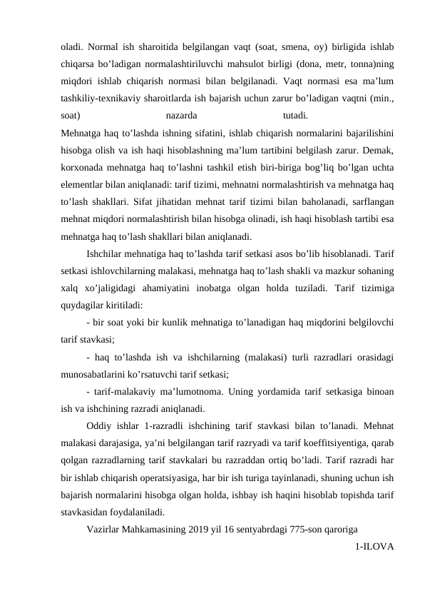 oladi. Normal ish sharoitida belgilangan vaqt (soat, smena, oy) birligida ishlab
chiqarsa bo’ladigan normalashtiriluvchi mahsulot birligi (dona, metr, tonna)ning
miqdori ishlab chiqarish normasi bilan belgilanadi. Vaqt normasi esa ma’lum
tashkiliy-texnikaviy sharoitlarda ish bajarish uchun zarur bo’ladigan vaqtni (min.,
soat)
 
nazarda
 
tutadi.
 
Mehnatga haq to’lashda ishning sifatini, ishlab chiqarish normalarini bajarilishini
hisobga olish va ish haqi hisoblashning ma’lum tartibini belgilash zarur. Demak,
korxonada mehnatga haq to’lashni tashkil etish biri-biriga bog’liq bo’lgan uchta
elementlar bilan aniqlanadi: tarif tizimi, mehnatni normalashtirish va mehnatga haq
to’lash shakllari. Sifat jihatidan mehnat tarif tizimi bilan baholanadi, sarflangan
mehnat miqdori normalashtirish bilan hisobga olinadi, ish haqi hisoblash tartibi esa
mehnatga haq to’lash shakllari bilan aniqlanadi. 
Ishchilar mehnatiga haq to’lashda tarif setkasi asos bo’lib hisoblanadi. Тarif
setkasi ishlovchilarning malakasi, mehnatga haq to’lash shakli va mazkur sohaning
xalq  xo’jaligidagi  ahamiyatini  inobatga  olgan  holda  tuziladi.  Тarif  tizimiga
quydagilar kiritiladi: 
- bir soat yoki bir kunlik mehnatiga to’lanadigan haq miqdorini belgilovchi
tarif stavkasi; 
- haq to’lashda ish va ishchilarning (malakasi) turli razradlari orasidagi
munosabatlarini ko’rsatuvchi tarif setkasi; 
- tarif-malakaviy ma’lumotnoma. Uning yordamida tarif setkasiga binoan
ish va ishchining razradi aniqlanadi. 
Oddiy ishlar 1-razradli ishchining tarif stavkasi  bilan to’lanadi. Mehnat
malakasi darajasiga, ya’ni belgilangan tarif razryadi va tarif koeffitsiyentiga, qarab
qolgan razradlarning tarif stavkalari bu razraddan ortiq bo’ladi. Tarif razradi har
bir ishlab chiqarish operatsiyasiga, har bir ish turiga tayinlanadi, shuning uchun ish
bajarish normalarini hisobga olgan holda, ishbay ish haqini hisoblab topishda tarif
stavkasidan foydalaniladi. 
Vazirlar Mahkamasining 2019 yil 16 sentyabrdagi 775-son qaroriga 
1-ILOVA 
