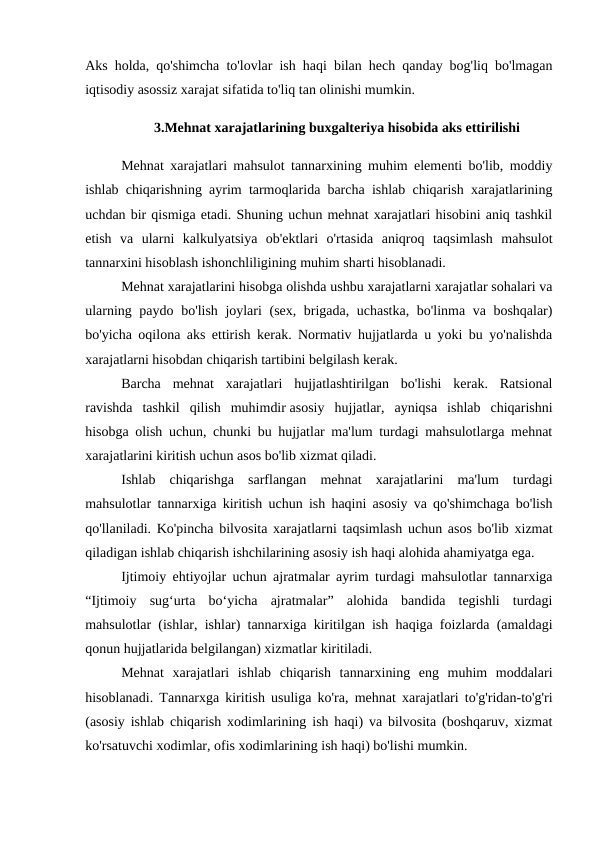 Aks holda, qo'shimcha to'lovlar ish haqi bilan hech qanday bog'liq bo'lmagan
iqtisodiy asossiz xarajat sifatida to'liq tan olinishi mumkin. 
3.Mehnat xarajatlarining buxgalteriya hisobida aks ettirilishi
Mehnat xarajatlari mahsulot tannarxining muhim elementi bo'lib, moddiy
ishlab chiqarishning ayrim tarmoqlarida barcha ishlab chiqarish xarajatlarining
uchdan bir qismiga etadi. Shuning uchun mehnat xarajatlari hisobini aniq tashkil
etish  va  ularni  kalkulyatsiya  ob'ektlari  o'rtasida  aniqroq  taqsimlash  mahsulot
tannarxini hisoblash ishonchliligining muhim sharti hisoblanadi. 
Mehnat xarajatlarini hisobga olishda ushbu xarajatlarni xarajatlar sohalari va
ularning paydo bo'lish joylari (sex, brigada, uchastka, bo'linma va boshqalar)
bo'yicha oqilona aks ettirish kerak. Normativ hujjatlarda u yoki bu yo'nalishda
xarajatlarni hisobdan chiqarish tartibini belgilash kerak. 
Barcha  mehnat  xarajatlari  hujjatlashtirilgan  bo'lishi  kerak.  Ratsional
ravishda  tashkil  qilish  muhimdir asosiy  hujjatlar,  ayniqsa  ishlab  chiqarishni
hisobga olish uchun, chunki bu hujjatlar ma'lum turdagi mahsulotlarga mehnat
xarajatlarini kiritish uchun asos bo'lib xizmat qiladi. 
Ishlab  chiqarishga  sarflangan  mehnat  xarajatlarini  ma'lum  turdagi
mahsulotlar tannarxiga kiritish uchun ish haqini asosiy va qo'shimchaga bo'lish
qo'llaniladi. Ko'pincha bilvosita xarajatlarni taqsimlash uchun asos bo'lib xizmat
qiladigan ishlab chiqarish ishchilarining asosiy ish haqi alohida ahamiyatga ega. 
Ijtimoiy ehtiyojlar uchun ajratmalar ayrim turdagi mahsulotlar tannarxiga
“Ijtimoiy  sug‘urta  bo‘yicha  ajratmalar”  alohida  bandida  tegishli  turdagi
mahsulotlar (ishlar, ishlar) tannarxiga kiritilgan ish haqiga foizlarda (amaldagi
qonun hujjatlarida belgilangan) xizmatlar kiritiladi. 
Mehnat  xarajatlari  ishlab  chiqarish  tannarxining  eng  muhim  moddalari
hisoblanadi. Tannarxga kiritish usuliga ko'ra, mehnat xarajatlari to'g'ridan-to'g'ri
(asosiy ishlab chiqarish xodimlarining ish haqi) va bilvosita (boshqaruv, xizmat
ko'rsatuvchi xodimlar, ofis xodimlarining ish haqi) bo'lishi mumkin. 
