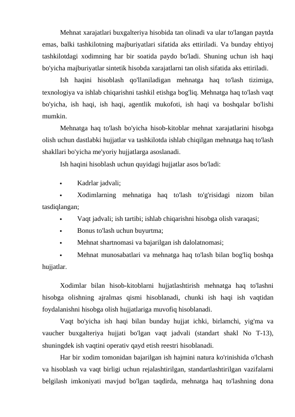 Mehnat xarajatlari buxgalteriya hisobida tan olinadi va ular to'langan paytda
emas, balki tashkilotning majburiyatlari sifatida aks ettiriladi. Va bunday ehtiyoj
tashkilotdagi xodimning har bir soatida paydo bo'ladi. Shuning uchun ish haqi
bo'yicha majburiyatlar sintetik hisobda xarajatlarni tan olish sifatida aks ettiriladi. 
Ish  haqini  hisoblash  qo'llaniladigan  mehnatga  haq  to'lash  tizimiga,
texnologiya va ishlab chiqarishni tashkil etishga bog'liq. Mehnatga haq to'lash vaqt
bo'yicha, ish haqi, ish haqi, agentlik mukofoti, ish haqi va boshqalar bo'lishi
mumkin. 
Mehnatga haq to'lash bo'yicha hisob-kitoblar mehnat xarajatlarini hisobga
olish uchun dastlabki hujjatlar va tashkilotda ishlab chiqilgan mehnatga haq to'lash
shakllari bo'yicha me'yoriy hujjatlarga asoslanadi. 
Ish haqini hisoblash uchun quyidagi hujjatlar asos bo'ladi: 

Kadrlar jadvali; 

Xodimlarning  mehnatiga  haq  to'lash  to'g'risidagi  nizom  bilan
tasdiqlangan; 

Vaqt jadvali; ish tartibi; ishlab chiqarishni hisobga olish varaqasi; 

Bonus to'lash uchun buyurtma; 

Mehnat shartnomasi va bajarilgan ish dalolatnomasi; 

Mehnat munosabatlari va mehnatga haq to'lash bilan bog'liq boshqa
hujjatlar. 
Xodimlar  bilan  hisob-kitoblarni  hujjatlashtirish  mehnatga  haq  to'lashni
hisobga  olishning  ajralmas  qismi  hisoblanadi,  chunki  ish  haqi  ish  vaqtidan
foydalanishni hisobga olish hujjatlariga muvofiq hisoblanadi. 
Vaqt bo'yicha ish haqi  bilan bunday hujjat  ichki, birlamchi, yig'ma va
vaucher  buxgalteriya  hujjati  bo'lgan  vaqt  jadvali  (standart  shakl  No  T-13),
shuningdek ish vaqtini operativ qayd etish reestri hisoblanadi. 
Har bir xodim tomonidan bajarilgan ish hajmini natura ko'rinishida o'lchash
va hisoblash va vaqt birligi uchun rejalashtirilgan, standartlashtirilgan vazifalarni
belgilash imkoniyati  mavjud bo'lgan taqdirda, mehnatga  haq to'lashning dona

