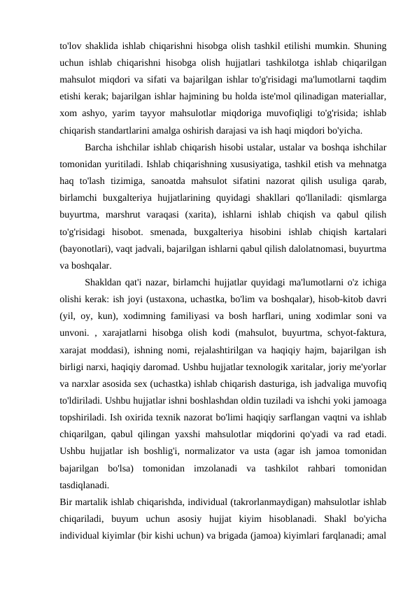 to'lov shaklida ishlab chiqarishni hisobga olish tashkil etilishi mumkin. Shuning
uchun ishlab chiqarishni hisobga olish hujjatlari tashkilotga ishlab chiqarilgan
mahsulot miqdori va sifati va bajarilgan ishlar to'g'risidagi ma'lumotlarni taqdim
etishi kerak; bajarilgan ishlar hajmining bu holda iste'mol qilinadigan materiallar,
xom ashyo, yarim tayyor mahsulotlar miqdoriga muvofiqligi to'g'risida; ishlab
chiqarish standartlarini amalga oshirish darajasi va ish haqi miqdori bo'yicha. 
Barcha ishchilar ishlab chiqarish hisobi ustalar, ustalar va boshqa ishchilar
tomonidan yuritiladi. Ishlab chiqarishning xususiyatiga, tashkil etish va mehnatga
haq  to'lash  tizimiga,  sanoatda  mahsulot  sifatini  nazorat  qilish  usuliga  qarab,
birlamchi  buxgalteriya  hujjatlarining  quyidagi  shakllari  qo'llaniladi:  qismlarga
buyurtma,  marshrut  varaqasi  (xarita),  ishlarni  ishlab  chiqish  va  qabul  qilish
to'g'risidagi  hisobot.  smenada,  buxgalteriya  hisobini  ishlab  chiqish  kartalari
(bayonotlari), vaqt jadvali, bajarilgan ishlarni qabul qilish dalolatnomasi, buyurtma
va boshqalar. 
Shakldan qat'i nazar, birlamchi hujjatlar quyidagi ma'lumotlarni o'z ichiga
olishi kerak: ish joyi (ustaxona, uchastka, bo'lim va boshqalar), hisob-kitob davri
(yil, oy, kun), xodimning familiyasi va bosh harflari, uning xodimlar soni va
unvoni. , xarajatlarni  hisobga olish kodi (mahsulot, buyurtma, schyot-faktura,
xarajat moddasi), ishning nomi, rejalashtirilgan va haqiqiy hajm, bajarilgan ish
birligi narxi, haqiqiy daromad. Ushbu hujjatlar texnologik xaritalar, joriy me'yorlar
va narxlar asosida sex (uchastka) ishlab chiqarish dasturiga, ish jadvaliga muvofiq
to'ldiriladi. Ushbu hujjatlar ishni boshlashdan oldin tuziladi va ishchi yoki jamoaga
topshiriladi. Ish oxirida texnik nazorat bo'limi haqiqiy sarflangan vaqtni va ishlab
chiqarilgan, qabul qilingan yaxshi mahsulotlar miqdorini qo'yadi va rad etadi.
Ushbu hujjatlar ish boshlig'i, normalizator va usta (agar ish jamoa tomonidan
bajarilgan  bo'lsa)  tomonidan  imzolanadi  va  tashkilot  rahbari  tomonidan
tasdiqlanadi.
 
Bir martalik ishlab chiqarishda, individual (takrorlanmaydigan) mahsulotlar ishlab
chiqariladi,  buyum  uchun  asosiy  hujjat  kiyim  hisoblanadi.  Shakl  bo'yicha
individual kiyimlar (bir kishi uchun) va brigada (jamoa) kiyimlari farqlanadi; amal
