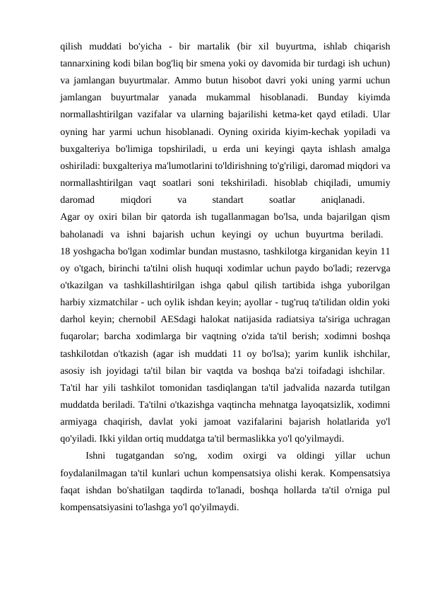 qilish  muddati  bo'yicha  -  bir  martalik  (bir  xil  buyurtma,  ishlab  chiqarish
tannarxining kodi bilan bog'liq bir smena yoki oy davomida bir turdagi ish uchun)
va jamlangan buyurtmalar. Ammo butun hisobot davri yoki uning yarmi uchun
jamlangan  buyurtmalar  yanada  mukammal  hisoblanadi.  Bunday  kiyimda
normallashtirilgan vazifalar va ularning bajarilishi ketma-ket qayd etiladi. Ular
oyning har yarmi uchun hisoblanadi. Oyning oxirida kiyim-kechak yopiladi va
buxgalteriya  bo'limiga  topshiriladi,  u  erda  uni  keyingi  qayta  ishlash  amalga
oshiriladi: buxgalteriya ma'lumotlarini to'ldirishning to'g'riligi, daromad miqdori va
normallashtirilgan  vaqt  soatlari  soni  tekshiriladi.  hisoblab  chiqiladi,  umumiy
daromad
 
miqdori
 
va
 
standart
 
soatlar
 
aniqlanadi.
 
Agar oy oxiri bilan bir qatorda ish tugallanmagan bo'lsa, unda bajarilgan qism
baholanadi  va  ishni  bajarish  uchun  keyingi  oy  uchun  buyurtma  beriladi.  
18 yoshgacha bo'lgan xodimlar bundan mustasno, tashkilotga kirganidan keyin 11
oy o'tgach, birinchi ta'tilni olish huquqi xodimlar uchun paydo bo'ladi; rezervga
o'tkazilgan  va  tashkillashtirilgan  ishga  qabul  qilish  tartibida  ishga  yuborilgan
harbiy xizmatchilar - uch oylik ishdan keyin; ayollar - tug'ruq ta'tilidan oldin yoki
darhol keyin; chernobil AESdagi halokat natijasida radiatsiya ta'siriga uchragan
fuqarolar; barcha xodimlarga bir vaqtning o'zida ta'til berish; xodimni boshqa
tashkilotdan o'tkazish (agar ish muddati 11 oy bo'lsa); yarim kunlik ishchilar,
asosiy ish joyidagi ta'til bilan bir vaqtda va boshqa ba'zi toifadagi ishchilar.  
Ta'til har yili tashkilot tomonidan tasdiqlangan ta'til jadvalida nazarda tutilgan
muddatda beriladi. Ta'tilni o'tkazishga vaqtincha mehnatga layoqatsizlik, xodimni
armiyaga  chaqirish,  davlat  yoki  jamoat  vazifalarini  bajarish  holatlarida  yo'l
qo'yiladi. Ikki yildan ortiq muddatga ta'til bermaslikka yo'l qo'yilmaydi. 
Ishni  tugatgandan  so'ng,  xodim  oxirgi  va  oldingi  yillar  uchun
foydalanilmagan ta'til kunlari uchun kompensatsiya olishi kerak. Kompensatsiya
faqat  ishdan  bo'shatilgan  taqdirda  to'lanadi,  boshqa  hollarda  ta'til  o'rniga  pul
kompensatsiyasini to'lashga yo'l qo'yilmaydi. 
