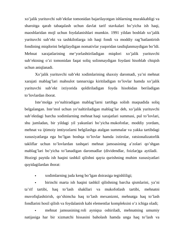 xo’jalik yurituvchi sub’ektlar tomonidan bajarilayotgan ishlarning murakkabligi va
sharoitga  qarab  tabaqalash  uchun  davlat  tarif  stavkalari  bo’yicha  ish  haqi,
maoshlaridan mojl uchun foydalanishlari mumkin. 1991 yildan boshlab xo’jalik
yurituvchi sub’ekt va tashkilotlarga ish haqi fondi va moddiy rag’batlantirish
fondining miqdorini belgilaydigan nomativlar yuqoridan tasdiqlanmaydigan bo’ldi.
Mehnat  xarajatlarining  me’yorlashtiriladigan  miqdori  xo’jalik  yurituvchi
sub’ektning o’zi tomonidan faqat soliq solinmaydigan foydani hisoblab chiqish
uchun aniqlanadi. 
Xo’jalik yurituvchi sub’ekt xodimlarining shaxsiy daromadi, ya’ni mehnat
xarajati mablag’lari mahsulot  tannarxiga kiritiladigan to’lovlar hamda xo’jalik
yurituvchi  sub’ekt  ixtiyorida  qoldiriladigan  foyda  hisobidan  beriladigan
to’lovlardan iborat. 
Iste’molga  yo’naltiradigan  mablag’larni  tartibga  solish  maqsadida  soliq
belgalangan. Iste’mol uchun yo’naltiriladigan mablag’lar deb, xo’jalik yurituvchi
sub’ektdagi barcha xodimlarning mehnat haqi xarajatlari summasi, pul to’lovlari,
shu  jumladan,  bir  yildagi  yil  yakunlari  bo’yicha mukofotlar,  moddiy  yordam,
mehnat va ijtimoiy imtiyozlarni belgilashga atalgan summalar va yakka tartibdagi
xususiyatlarga  ega  bo’lgan  boshqa  to’lovlar  hamda  ixtirolar,  ratsionalizatorlik
takliflar  uchun  to’lovlardan  tashqari  mehnat  jamoasining  a’zolari  qo’shgan
mablag’lari bo’yicha to’lanadigan daromadlar (dividendlar, foizlar)ga aytiladi.  
Hozirgi paytda ish haqini tashkil qilishni qayta qurishning muhim xususiyatlari
quyidagilardan iborat: 

xodimlarning juda keng bo’lgan doirasiga tegishliligi; 

birinchi marta ish haqini tashkil qilishning barcha qismlarini, ya’ni
ta’rif  tartibi,  haq  to’lash  shakllari  va  mukofotlash  tartibi,  mehnatni
muvofiqlashtirish,  qo’shimcha  haq  to’lash  mexanizmi,  mehnatga  haq  to’lash
fondlarini hosil qilish va foydalanish kabi elementlar kompleksini o’z ichiga oladi; 

mehnat  jamoasining roli  ayniqsa  oshiriladi,  mehnatning  umumiy
natijasiga  har  bir  xizmatchi  hissasini  baholash  hamda  unga  haq  to’lash  va
