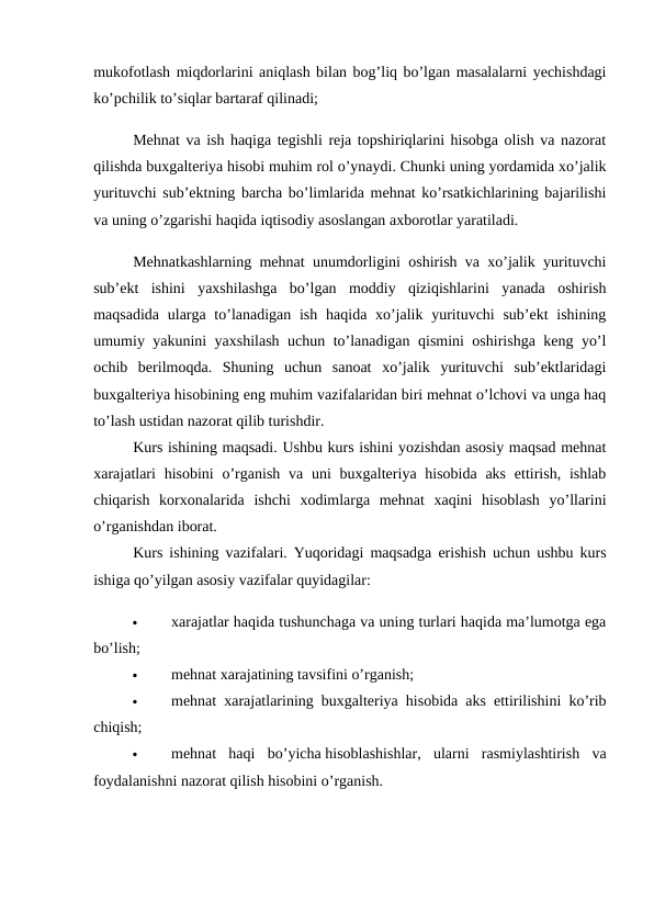 mukofotlash miqdorlarini aniqlash bilan bog’liq bo’lgan masalalarni yechishdagi
ko’pchilik to’siqlar bartaraf qilinadi; 
Mehnat va ish haqiga tegishli reja topshiriqlarini hisobga olish va nazorat
qilishda buxgalteriya hisobi muhim rol o’ynaydi. Chunki uning yordamida xo’jalik
yurituvchi sub’ektning barcha bo’limlarida mehnat ko’rsatkichlarining bajarilishi
va uning o’zgarishi haqida iqtisodiy asoslangan axborotlar yaratiladi. 
Mehnatkashlarning mehnat unumdorligini oshirish va xo’jalik yurituvchi
sub’ekt  ishini  yaxshilashga  bo’lgan  moddiy  qiziqishlarini  yanada  oshirish
maqsadida  ularga to’lanadigan ish  haqida xo’jalik yurituvchi  sub’ekt  ishining
umumiy yakunini yaxshilash uchun to’lanadigan qismini oshirishga keng yo’l
ochib  berilmoqda.  Shuning  uchun  sanoat  xo’jalik  yurituvchi  sub’ektlaridagi
buxgalteriya hisobining eng muhim vazifalaridan biri mehnat o’lchovi va unga haq
to’lash ustidan nazorat qilib turishdir. 
Kurs ishining maqsadi. Ushbu kurs ishini yozishdan asosiy maqsad mehnat
xarajatlari  hisobini  o’rganish va uni  buxgalteriya hisobida  aks  ettirish, ishlab
chiqarish  korxonalarida  ishchi  xodimlarga  mehnat  xaqini  hisoblash  yo’llarini
o’rganishdan iborat. 
Kurs ishining vazifalari. Yuqoridagi maqsadga erishish uchun ushbu kurs
ishiga qo’yilgan asosiy vazifalar quyidagilar: 

xarajatlar haqida tushunchaga va uning turlari haqida ma’lumotga ega
bo’lish; 

mehnat xarajatining tavsifini o’rganish; 

mehnat xarajatlarining buxgalteriya hisobida aks ettirilishini ko’rib
chiqish; 

mehnat  haqi  bo’yicha hisoblashishlar,  ularni  rasmiylashtirish  va
foydalanishni nazorat qilish hisobini o’rganish. 

