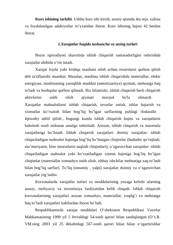 Kurs ishining tarkibi. Ushbu kurs ishi kirish, asosiy qismda 4ta reja, xulosa
va foydalanilgan adabiyotlar ro’yxatidan iborat. Kurs ishining hajmi 42 betdan
iborat. 
1.Xarajatlar haqida tushuncha va uning turlari
Bozor  iqtisodiyoti  sharoitida  ishlab  chiqarish  samaradorligini  oshirishda
xarajatlar alohida o’rin tutadi. 
Xarajat foyda yoki boshqa manbani olish uchun resurslarni qurbon qilish
deb ta'riflanishi mumkin. Masalan, mashina ishlab chiqarishda materiallar, elektr
energiyasi, mashinaning yaroqlilik muddati (amortizatsiya) qiymati, mehnatga haq
to'lash va boshqalar qurbon qilinadi. Biz bilamizki, ishlab chiqarish hech chiqarish
aktivlarini
 
sotib
 
olish
 
qiymati
 
mavjud
 
bo'la
 
olmaydi.
 
Xarajatlar  mahsulotlarni  ishlab  chiqarish,  tovarlar  sotish,  ishlar  bajarish  va
xizmatlar  ko’rsatish  bilan  bog’liq  bo’lgan  sarflarning  puldagi  ifodasidir.  
Iqtisodiy  tahlil  qilish ,  bugungi  kunda  ishlab  chiqarish  hajmi  va  xarajatlarni
baholash usuli nisbatan amalga oshiriladi. Asosan, ishlab chiqarish va muomala
xarajatlariga  bo’linadi.  Ishlab  chiqarish  xarajatlari:  doimiy  xarajatlar-  ishlab
chiqariladigan mahsulot hajmiga bog’liq bo’lmagan chiqimlar (hududni qo’riqlash,
ma’muriyatni, bino imoratlarni saqlash chiqimlari); o’zgaruvchan xarajatlar- ishlab
chiqariladigan  mahsulot  yoki  ko’rsatiladigan  xizmat  hajmiga  bog’liq  bo’lgan
chiqimlar (materiallar xomashyo sotib olish, ishbay ishchilar mehnatiga xaq to’lash
bilan bog’liq sarflar). To’liq (umumiy , yalpi) xarajatlar doimiy va o’zgaruvchan
xarajatlar yig’indisi. 
Korxonalarda xarajatlar turlari va moddalarining yuzaga kelishi ularning
asosiy,  moliyaviy  va  investitsiya  faoliyatidan  kelib  chiqadi.  Ishlab  chiqarish
korxonalarining xarajatlari asosan xomashyo, materiallar, yoqilg’i va mehnatga
haq to’lash xarajatlari kabilardan iborat bo’ladi. 
Respublikamizda  xarajat  moddalari  O’zbekiston  Respublikasi  Vazirlar
Mahkamasining 1999 yil 5 fevraldagi 54-sonli qarori bilan tasdiqlangan (O’z.R.
VM.ning  2003  yil  25  dekabrdagi  567-sonli  qarori  bilan  bilan  o’zgartirishlar
