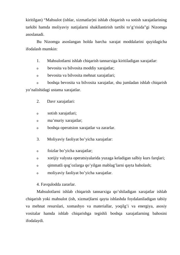 kiritilgan) “Mahsulot (ishlar, xizmatlar)ni ishlab chiqarish va sotish xarajatlarining
tarkibi hamda moliyaviy natijalarni shakllantirish tartibi to’g’risida”gi Nizomga
asoslanadi. 
Bu  Nizomga  asoslangan  holda  barcha  xarajat  moddalarini  quyidagicha
ifodalash mumkin: 
1.
Mahsulotlarni ishlab chiqarish tannarxiga kiritiladigan xarajatlar: 
o
bevosita va bilvosita moddiy xarajatlar; 
o
bevosita va bilvosita mehnat xarajatlari; 
o
boshqa bevosita va bilvosita xarajatlar, shu jumladan ishlab chiqarish
yo’nalishidagi ustama xarajatlar. 
2.
Davr xarajatlari: 
o
sotish xarajatlari; 
o
ma’muriy xarajatlar; 
o
boshqa operatsion xarajatlar va zararlar. 
3.
Moliyaviy faoliyat bo’yicha xarajatlar: 
o
foizlar bo’yicha xarajatlar; 
o
xorijiy valyuta operatsiyalarida yuzaga keladigan salbiy kurs farqlari; 
o
qimmatli qog’ozlarga qo’yilgan mablag’larni qayta baholash; 
o
moliyaviy faoliyat bo’yicha xarajatlar. 
4. Favqulodda zararlar. 
Mahsulotlarni  ishlab  chiqarish  tannarxiga  qo’shiladigan  xarajatlar  ishlab
chiqarish yoki mahsulot (ish, xizmat)larni qayta ishlashda foydalaniladigan tabiiy
va  mehnat  resurslari,  xomashyo  va  materiallar,  yoqilg’i  va  energiya,  asosiy
vositalar  hamda  ishlab  chiqarishga  tegishli  boshqa  xarajatlarning  bahosini
ifodalaydi. 
