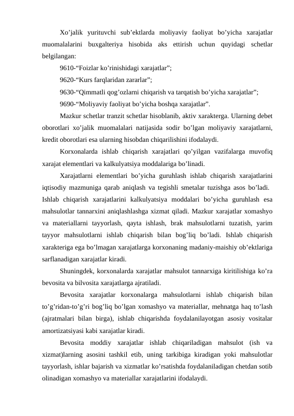 Xo’jalik  yurituvchi  sub’ektlarda  moliyaviy  faoliyat  bo’yicha  xarajatlar
muomalalarini  buxgalteriya  hisobida  aks  ettirish  uchun  quyidagi  schetlar
belgilangan: 
9610-“Foizlar ko’rinishidagi xarajatlar”; 
9620-“Kurs farqlaridan zararlar”; 
9630-“Qimmatli qog’ozlarni chiqarish va tarqatish bo’yicha xarajatlar”; 
9690-“Moliyaviy faoliyat bo’yicha boshqa xarajatlar”. 
Mazkur schetlar tranzit schetlar hisoblanib, aktiv xarakterga. Ularning debet
oborotlari xo’jalik muomalalari natijasida sodir bo’lgan moliyaviy xarajatlarni,
kredit oborotlari esa ularning hisobdan chiqarilishini ifodalaydi. 
Korxonalarda  ishlab  chiqarish  xarajatlari  qo’yilgan  vazifalarga  muvofiq
xarajat elementlari va kalkulyatsiya moddalariga bo’linadi. 
Xarajatlarni elementlari bo’yicha guruhlash ishlab chiqarish xarajatlarini
iqtisodiy mazmuniga qarab aniqlash va tegishli smetalar tuzishga asos bo’ladi.  
Ishlab  chiqarish  xarajatlarini  kalkulyatsiya  moddalari  bo’yicha  guruhlash  esa
mahsulotlar tannarxini aniqlashlashga xizmat qiladi. Mazkur xarajatlar xomashyo
va  materiallarni  tayyorlash,  qayta  ishlash,  brak  mahsulotlarni  tuzatish,  yarim
tayyor  mahsulotlarni  ishlab  chiqarish  bilan  bog’liq  bo’ladi.  Ishlab  chiqarish
xarakteriga ega bo’lmagan xarajatlarga korxonaning madaniy-maishiy ob’ektlariga
sarflanadigan xarajatlar kiradi. 
Shuningdek, korxonalarda xarajatlar mahsulot tannarxiga kiritilishiga ko’ra
bevosita va bilvosita xarajatlarga ajratiladi. 
Bevosita  xarajatlar  korxonalarga  mahsulotlarni  ishlab  chiqarish  bilan
to’g’ridan-to’g’ri bog’liq bo’lgan xomashyo va materiallar, mehnatga haq to’lash
(ajratmalari  bilan  birga),  ishlab  chiqarishda  foydalanilayotgan  asosiy  vositalar
amortizatsiyasi kabi xarajatlar kiradi. 
Bevosita  moddiy  xarajatlar  ishlab  chiqariladigan  mahsulot  (ish  va
xizmat)larning asosini tashkil etib, uning tarkibiga kiradigan yoki mahsulotlar
tayyorlash, ishlar bajarish va xizmatlar ko’rsatishda foydalaniladigan chetdan sotib
olinadigan xomashyo va materiallar xarajatlarini ifodalaydi. 
