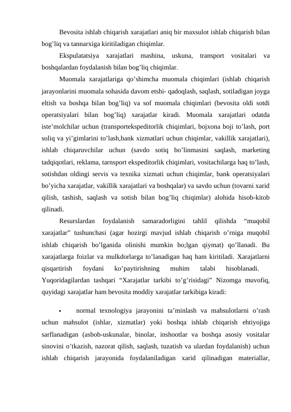 Bevosita ishlab chiqarish xarajatlari aniq bir maxsulot ishlab chiqarish bilan
bog’liq va tannarxiga kiritiladigan chiqimlar. 
Ekspulatatsiya  xarajatlari  mashina,  uskuna,  transport  vositalari  va
boshqalardan foydalanish bilan bog’liq chiqimlar. 
Muomala xarajatlariga qo’shimcha muomala chiqimlari (ishlab chiqarish
jarayonlarini muomala sohasida davom etshi- qadoqlash, saqlash, sotiladigan joyga
eltish va boshqa bilan bog’liq) va sof muomala chiqimlari (bevosita oldi sotdi
operatsiyalari  bilan  bog’liq)  xarajatlar  kiradi.  Muomala  xarajatlari  odatda
iste’molchilar uchun (transportekspeditorlik chiqimlari, bojxona boji to’lash, port
soliq va yi’gimlarini to’lash,bank xizmatlari uchun chiqimlar, vakillik xarajatlari),
ishlab  chiqaruvchilar  uchun  (savdo  sotiq  bo’linmasini  saqlash,  marketing
tadqiqotlari, reklama, tarnsport ekspeditorlik chiqimlari, vositachilarga haq to’lash,
sotishdan oldingi servis va texnika xizmati uchun chiqimlar, bank operatsiyalari
bo’yicha xarajatlar, vakillik xarajatlari va boshqalar) va savdo uchun (tovarni xarid
qilish,  tashish,  saqlash  va  sotish  bilan  bog’liq  chiqimlar)  alohida  hisob-kitob
qilinadi. 
Resurslardan  foydalanish  samaradorligini  tahlil  qilishda  “muqobil
xarajatlar” tushunchasi  (agar hozirgi mavjud ishlab chiqarish o’rniga muqobil
ishlab  chiqarish  bo’lganida  olinishi  mumkin  bo;lgan  qiymat)  qo’llanadi.  Bu
xarajatlarga foizlar va mulkdorlarga to’lanadigan haq ham kiritiladi. Xarajatlarni
qisqartirish  foydani  ko’paytirishning  muhim  talabi  hisoblanadi.
 
Yuqoridagilardan  tashqari  “Xarajatlar  tarkibi  to’g’risidagi”  Nizomga  muvofiq,
quyidagi xarajatlar ham bevosita moddiy xarajatlar tarkibiga kiradi: 

normal  texnologiya  jarayonini  ta’minlash  va  mahsulotlarni  o’rash
uchun  mahsulot  (ishlar,  xizmatlar)  yoki  boshqa  ishlab  chiqarish  ehtiyojiga
sarflanadigan  (asbob-uskunalar,  binolar,  inshootlar  va  boshqa  asosiy  vositalar
sinovini o’tkazish, nazorat qilish, saqlash, tuzatish va ulardan foydalanish) uchun
ishlab  chiqarish  jarayonida  foydalaniladigan  xarid  qilinadigan  materiallar,
