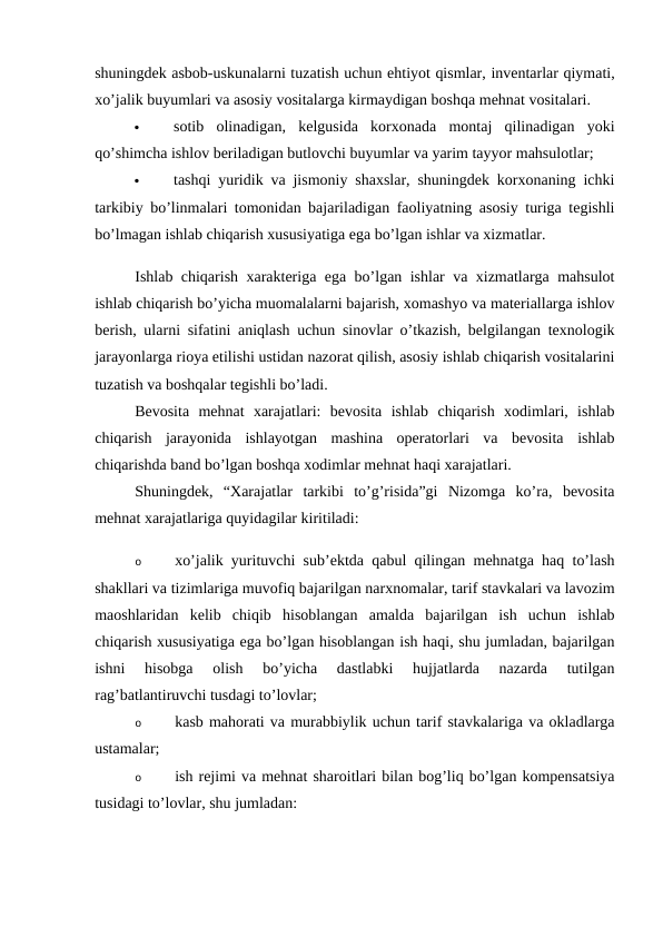 shuningdek asbob-uskunalarni tuzatish uchun ehtiyot qismlar, inventarlar qiymati,
xo’jalik buyumlari va asosiy vositalarga kirmaydigan boshqa mehnat vositalari. 

sotib  olinadigan,  kelgusida  korxonada  montaj  qilinadigan  yoki
qo’shimcha ishlov beriladigan butlovchi buyumlar va yarim tayyor mahsulotlar; 

tashqi yuridik va jismoniy shaxslar, shuningdek korxonaning ichki
tarkibiy bo’linmalari tomonidan bajariladigan faoliyatning asosiy turiga tegishli
bo’lmagan ishlab chiqarish xususiyatiga ega bo’lgan ishlar va xizmatlar. 
Ishlab chiqarish xarakteriga ega bo’lgan ishlar va xizmatlarga mahsulot
ishlab chiqarish bo’yicha muomalalarni bajarish, xomashyo va materiallarga ishlov
berish, ularni sifatini aniqlash uchun sinovlar o’tkazish, belgilangan texnologik
jarayonlarga rioya etilishi ustidan nazorat qilish, asosiy ishlab chiqarish vositalarini
tuzatish va boshqalar tegishli bo’ladi. 
Bevosita  mehnat  xarajatlari:  bevosita  ishlab  chiqarish  xodimlari,  ishlab
chiqarish  jarayonida  ishlayotgan  mashina  operatorlari  va  bevosita  ishlab
chiqarishda band bo’lgan boshqa xodimlar mehnat haqi xarajatlari. 
Shuningdek,  “Xarajatlar  tarkibi  to’g’risida”gi  Nizomga  ko’ra,  bevosita
mehnat xarajatlariga quyidagilar kiritiladi: 
o
xo’jalik yurituvchi sub’ektda qabul qilingan mehnatga haq to’lash
shakllari va tizimlariga muvofiq bajarilgan narxnomalar, tarif stavkalari va lavozim
maoshlaridan  kelib  chiqib  hisoblangan  amalda  bajarilgan  ish  uchun  ishlab
chiqarish xususiyatiga ega bo’lgan hisoblangan ish haqi, shu jumladan, bajarilgan
ishni  hisobga  olish  bo’yicha  dastlabki  hujjatlarda  nazarda  tutilgan
rag’batlantiruvchi tusdagi to’lovlar; 
o
kasb mahorati va murabbiylik uchun tarif stavkalariga va okladlarga
ustamalar; 
o
ish rejimi va mehnat sharoitlari bilan bog’liq bo’lgan kompensatsiya
tusidagi to’lovlar, shu jumladan: 
