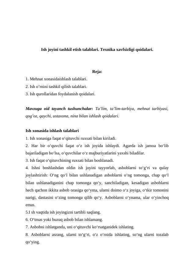 Ish joyini tashkil etish talablari. Texnika xavfsizligi qoidalari.
Reja:
1. Mehnat xonasidaishlash talablari. 
2. Ish o’rnini tashkil qilish talablari. 
3. Ish qurollaridan foydalanish qoidalari.
Mavzuga oid tayanch tushunchalar:  Ta’lim, ta’lim-tarbiya, mehnat tarbiyasi,
qog’oz, qaychi, ustaxona, nina bilan ishlash qoidalari.
Ish xonasida ishlash talablari 
1. Ish xonasiga faqat o‘qituvchi ruxsati bilan kiriladi. 
2.  Har  bir  o‘quvchi  faqat  o‘z  ish  joyida  ishlaydi.  Agarda  ish  jamoa  bo‘lib
bajariladigan bo‘lsa, o‘quvchilar o‘z majburiyatlarini yaxshi biladilar. 
3. Ish faqat o‘qituvchining ruxsati bilan boshlanadi. 
4.  Ishni  boshlashdan  oldin  ish  joyini  tayyorlab,  asboblarni  to‘g‘ri  va  qulay
joylashtirish: O‘ng qo‘l bilan ushlanadigan asboblarni o‘ng tomonga, chap qo‘l
bilan ushlanadiganini  chap tomonga qo‘y, sanchiladigan,  kesadigan  asboblarni
hech qachon ikkita asbob orasiga qo‘yma, ularni doimo o‘z joyiga, o‘tkir tomonini
narigi, dastasini o‘zing tomonga qilib qo‘y. Asboblarni o‘ynama, ular o‘yinchoq
emas. 
5.I sh vaqtida ish joyingizni tartibli saqlang. 
6. O‘tmas yoki buzuq asbob bilan ishlamang. 
7. Asbobni ishlatganda, uni o‘qituvchi ko‘rsatganidek ishlating. 
8. Asboblarni asrang, ularni to‘g‘ri, o‘z o‘rnida ishlating, so‘ng ularni tozalab
qo‘ying. 
