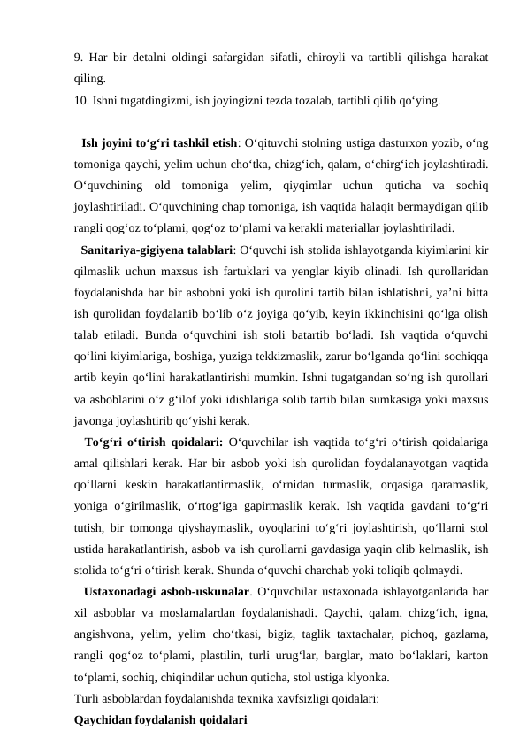 9. Har bir detalni oldingi safargidan sifatli, chiroyli va tartibli qilishga harakat
qiling. 
10. Ishni tugatdingizmi, ish joyingizni tezda tozalab, tartibli qilib qo‘ying. 
  Ish joyini to‘g‘ri tashkil etish: O‘qituvchi stolning ustiga dasturxon yozib, o‘ng
tomoniga qaychi, yelim uchun cho‘tka, chizg‘ich, qalam, o‘chirg‘ich joylashtiradi.
O‘quvchining  old  tomoniga  yelim,  qiyqimlar  uchun  quticha  va  sochiq
joylashtiriladi. O‘quvchining chap tomoniga, ish vaqtida halaqit bermaydigan qilib
rangli qog‘oz to‘plami, qog‘oz to‘plami va kerakli materiallar joylashtiriladi.
  Sanitariya-gigiyena talablari: O‘quvchi ish stolida ishlayotganda kiyimlarini kir
qilmaslik uchun maxsus ish fartuklari va yenglar kiyib olinadi. Ish qurollaridan
foydalanishda har bir asbobni yoki ish qurolini tartib bilan ishlatishni, ya’ni bitta
ish qurolidan foydalanib bo‘lib o‘z joyiga qo‘yib, keyin ikkinchisini qo‘lga olish
talab etiladi. Bunda o‘quvchini ish stoli batartib bo‘ladi. Ish vaqtida o‘quvchi
qo‘lini kiyimlariga, boshiga, yuziga tekkizmaslik, zarur bo‘lganda qo‘lini sochiqqa
artib keyin qo‘lini harakatlantirishi mumkin. Ishni tugatgandan so‘ng ish qurollari
va asboblarini o‘z g‘ilof yoki idishlariga solib tartib bilan sumkasiga yoki maxsus
javonga joylashtirib qo‘yishi kerak. 
  To‘g‘ri o‘tirish qoidalari: O‘quvchilar ish vaqtida to‘g‘ri o‘tirish qoidalariga
amal qilishlari kerak. Har bir asbob yoki ish qurolidan foydalanayotgan vaqtida
qo‘llarni  keskin  harakatlantirmaslik,  o‘rnidan  turmaslik,  orqasiga  qaramaslik,
yoniga o‘girilmaslik, o‘rtog‘iga gapirmaslik kerak. Ish vaqtida gavdani to‘g‘ri
tutish, bir tomonga qiyshaymaslik, oyoqlarini to‘g‘ri joylashtirish, qo‘llarni stol
ustida harakatlantirish, asbob va ish qurollarni gavdasiga yaqin olib kelmaslik, ish
stolida to‘g‘ri o‘tirish kerak. Shunda o‘quvchi charchab yoki toliqib qolmaydi. 
  Ustaxonadagi asbob-uskunalar. O‘quvchilar ustaxonada ishlayotganlarida har
xil asboblar va moslamalardan foydalanishadi. Qaychi, qalam, chizg‘ich, igna,
angishvona, yelim, yelim cho‘tkasi, bigiz, taglik taxtachalar, pichoq, gazlama,
rangli qog‘oz to‘plami, plastilin, turli urug‘lar, barglar, mato bo‘laklari, karton
to‘plami, sochiq, chiqindilar uchun quticha, stol ustiga klyonka. 
Turli asboblardan foydalanishda texnika xavfsizligi qoidalari:
Qaychidan foydalanish qoidalari
