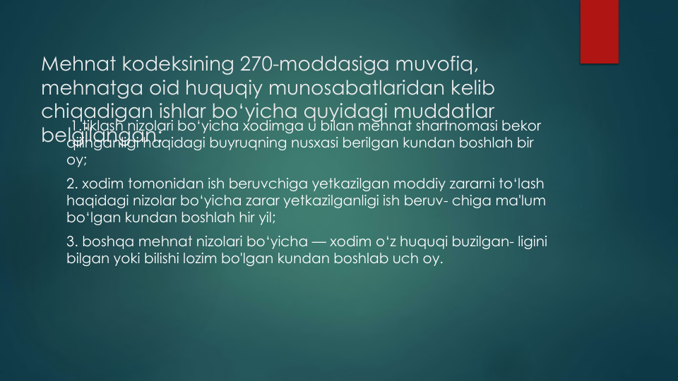 Mehnat kodeksining 270-moddasiga muvofiq, 
mehnatga oid huquqiy munosabatlaridan kelib
chiqadigan ishlar bo‘yicha quyidagi muddatlar
belgilangan: 
1.tiklash nizolari bo‘yicha xodimga u bilan mehnat shartnomasi bekor
qiiinganligi haqidagi buyruqning nusxasi berilgan kundan boshlah bir
oy;
2. xodim tomonidan ish beruvchiga yetkazilgan moddiy zararni to‘lash
haqidagi nizolar bo‘yicha zarar yetkazilganligi ish beruv- chiga ma'lum
bo‘lgan kundan boshlah hir yil;
3. boshqa mehnat nizolari bo‘yicha — xodim o‘z huquqi buzilgan- ligini
bilgan yoki bilishi lozim bo'lgan kundan boshlab uch oy.
