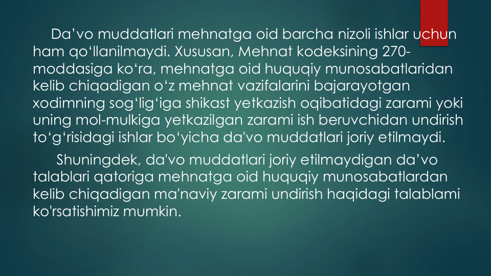 Da’vo muddatlari mehnatga oid barcha nizoli ishlar uchun
ham qo‘llanilmaydi. Xususan, Mehnat kodeksining 270-
moddasiga ko‘ra, mehnatga oid huquqiy munosabatlaridan
kelib chiqadigan o‘z mehnat vazifalarini bajarayotgan
xodimning sog‘lig‘iga shikast yetkazish oqibatidagi zarami yoki
uning mol-mulkiga yetkazilgan zarami ish beruvchidan undirish
to‘g‘risidagi ishlar bo‘yicha da'vo muddatlari joriy etilmaydi.
Shuningdek, da'vo muddatlari joriy etilmaydigan da’vo
talablari qatoriga mehnatga oid huquqiy munosabatlardan
kelib chiqadigan ma'naviy zarami undirish haqidagi talablami
ko'rsatishimiz mumkin.
