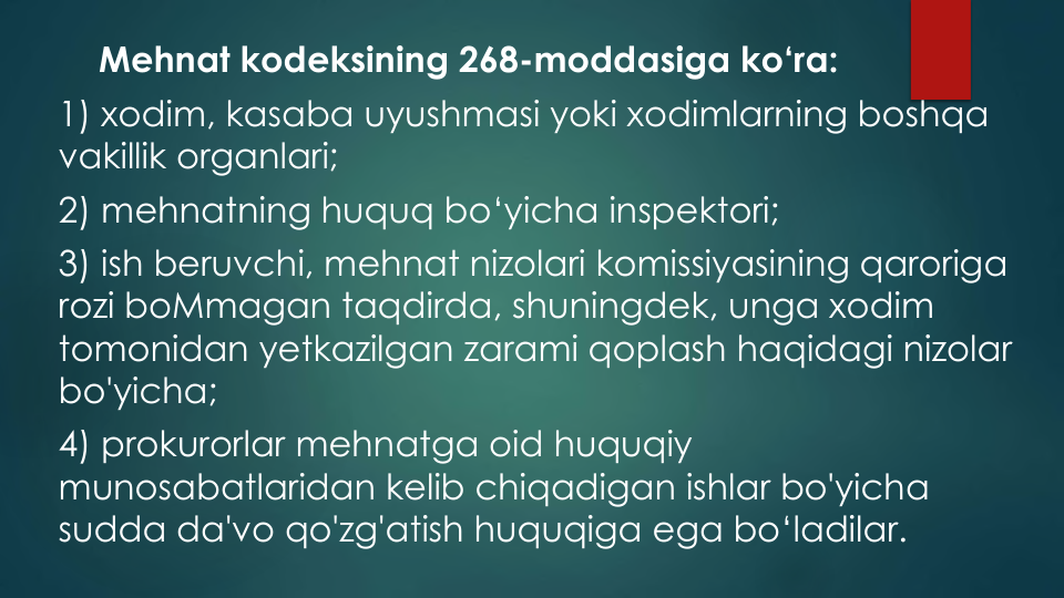 Mehnat kodeksining 268-moddasiga ko‘ra:
1) xodim, kasaba uyushmasi yoki xodimlarning boshqa
vakillik organlari;
2) mehnatning huquq bo‘yicha inspektori;
3) ish beruvchi, mehnat nizolari komissiyasining qaroriga
rozi boMmagan taqdirda, shuningdek, unga xodim
tomonidan yetkazilgan zarami qoplash haqidagi nizolar
bo'yicha;
4) prokurorlar mehnatga oid huquqiy
munosabatlaridan kelib chiqadigan ishlar bo'yicha
sudda da'vo qo'zg'atish huquqiga ega bo‘ladilar.
