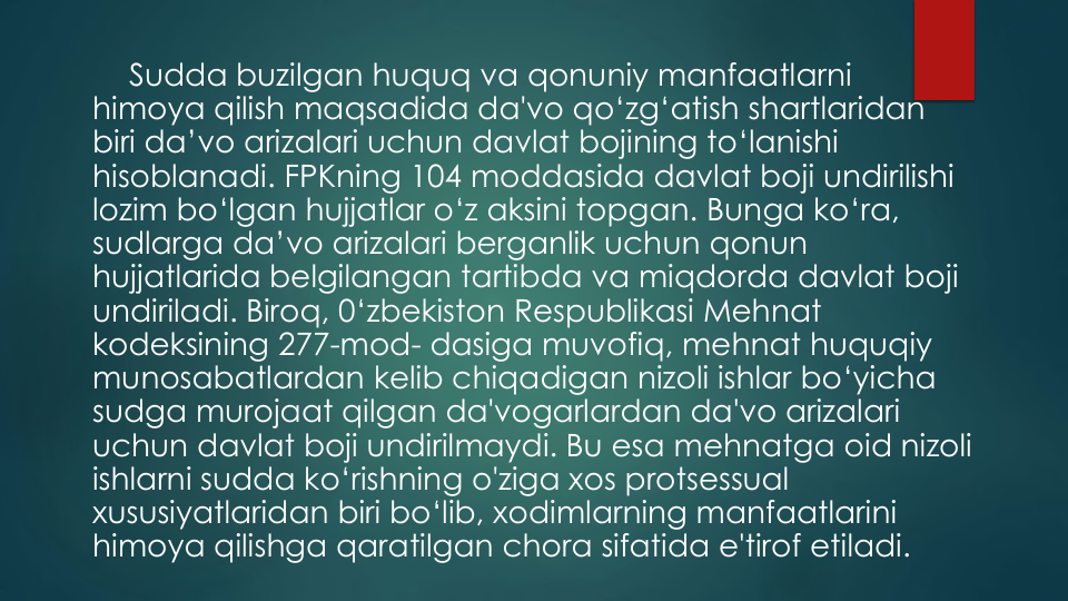 Sudda buzilgan huquq va qonuniy manfaatlarni
himoya qilish maqsadida da'vo qo‘zg‘atish shartlaridan
biri da’vo arizalari uchun davlat bojining to‘lanishi
hisoblanadi. FPKning 104 moddasida davlat boji undirilishi
lozim bo‘lgan hujjatlar o‘z aksini topgan. Bunga ko‘ra, 
sudlarga da’vo arizalari berganlik uchun qonun
hujjatlarida belgilangan tartibda va miqdorda davlat boji
undiriladi. Biroq, 0‘zbekiston Respublikasi Mehnat
kodeksining 277-mod- dasiga muvofiq, mehnat huquqiy
munosabatlardan kelib chiqadigan nizoli ishlar bo‘yicha
sudga murojaat qilgan da'vogarlardan da'vo arizalari
uchun davlat boji undirilmaydi. Bu esa mehnatga oid nizoli
ishlarni sudda ko‘rishning o'ziga xos protsessual
xususiyatlaridan biri bo‘lib, xodimlarning manfaatlarini
himoya qilishga qaratilgan chora sifatida e'tirof etiladi.
