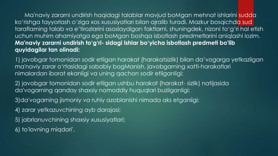 Ma'naviy zararni undirish haqidagi talablar mavjud boMgan mehnat ishlarini sudda
ko‘rishga tayyorlash o‘ziga xos xususiyatlari bilan ajralib turadi. Mazkur bosqichda sud
taraflaming talab va e’tirozlarini asoslaydigan faktlarni, shuningdek, nizoni to‘g‘ri hal etish
uchun muhim ahamiyatga ega boMgan boshqa isbotlash predmetlarini aniqlashi lozim.
Ma'naviy zararni undirish to‘g‘ri- sidagi ishlar bo‘yicha isbotlash predmeti bo'lib
quyidagilar tan olinadi:
1) javobgar tomonidan sodir etilgan harakat (harakatsizlik) bilan da’vogarga yetkazilgan
ma'naviy zarar o‘rtasidagi sababiy bogManish, javobgarning xatti-harakatlari
nimalardan iborat ekanligi va uning qachon sodir etilganligi;
2) javobgar tomonidan sodir etilgan ushbu harakat (harakat- sizlik) natijasida
da'vogarning qanday shaxsiy nomoddiy huquqlari buzilganligi; 
3)da'vogarning jismoniy va ruhiy azoblanishi nimada aks etganiigi;
4) zarar yetkazuvchining ayb darajasi;
5) jabrlanuvchining shaxsiy xususiyatlari;
6) to'lovning miqdori'.
