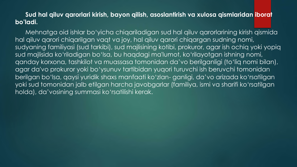 Sud hal qiluv qarorlari kirish, bayon qilish, asoslantirish va xulosa qismlaridan iborat
bo’ladi.
Mehnatga oid ishlar bo‘yicha chiqariladigan sud hal qiluv qarorlarining kirish qismida
hal qiluv qarori chiqarilgan vaqt va joy, hal qiluv qarori chiqargan sudning nomi, 
sudyaning familiyasi (sud tarkibi), sud majlisining kotibi, prokuror, agar ish ochiq yoki yopiq
sud majlisida ko‘riladigan bo‘lsa, bu haqdagi ma'lumot, ko‘rilayotgan ishning nomi, 
qanday korxona, tashkilot va muassasa tomonidan da’vo berilganligi (to‘liq nomi bilan), 
agar da'vo prokuror yoki bo‘ysunuv tartibidan yuqori turuvchi ish beruvchi tomonidan
berilgan bo‘lsa, qaysi yuridik shaxs manfaati ko‘zlan- ganligi, da’vo arizada ko‘rsatilgan
yoki sud tomonidan jalb etilgan harcha javobgarlar (familiya, ismi va sharifi ko‘rsatilgan
holda), da’vosining summasi ko‘rsatilishi kerak.
